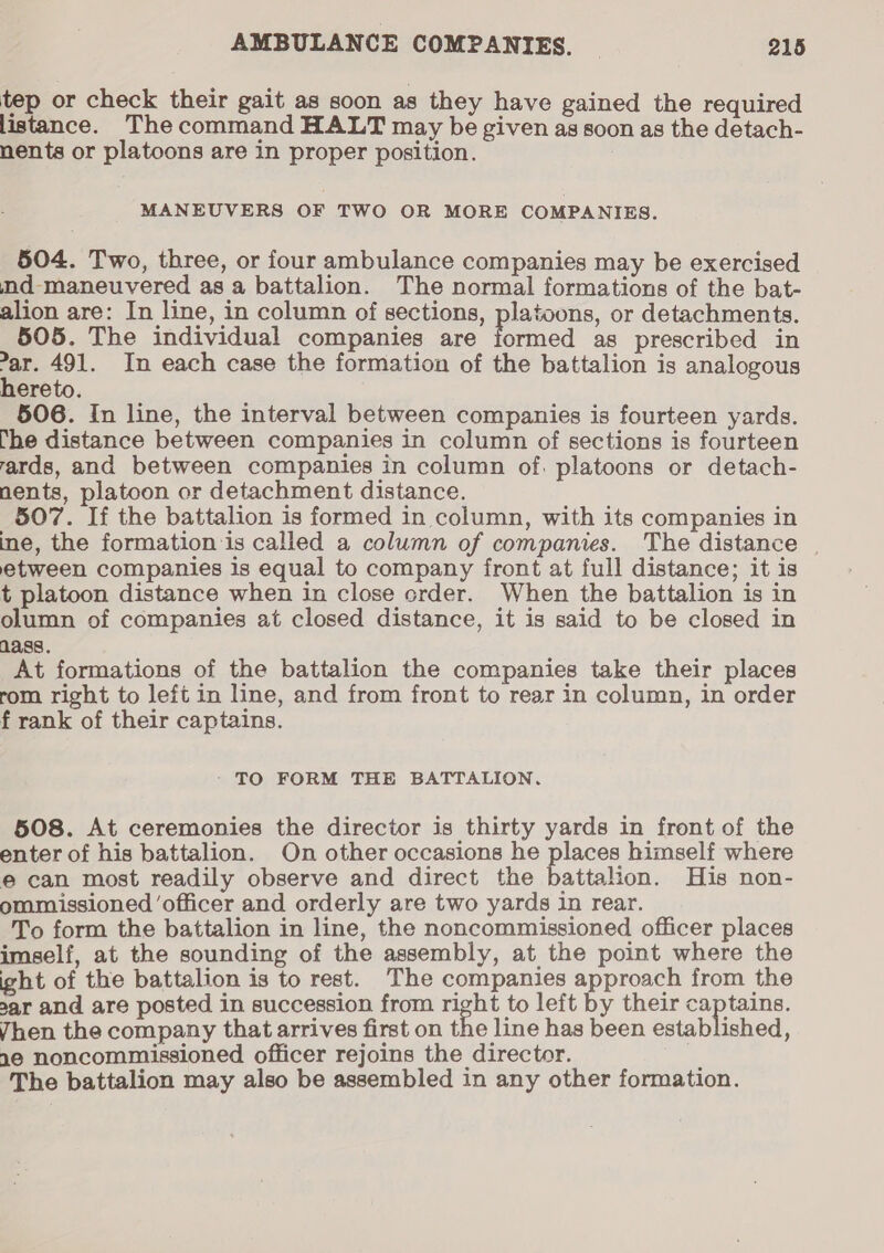 tep or check their gait as soon as they have gained the required listance. Thecommand HALT may be given as soon as the detach- nents or platoons are in proper position. 3 MANEUVERS OF TWO OR MORE COMPANIES. 504. Two, three, or four ambulance companies may be exercised nd-maneuvered asa battalion. The normal formations of the bat- alion are: In line, in column of sections, platoons, or detachments. 505. The individual companies are formed as prescribed in = 491. In each case the formation of the battalion is analogous ereto. 506. In line, the interval between companies is fourteen yards. he distance between companies in column of sections is fourteen ards, and between companies in column of. platoons or detach- nents, platoon or detachment distance. 507. If the battalion is formed in column, with its companies in ine, the formation ‘is called a column of companies. The distance | etween companies is equal to company front at full distance; it is t platoon distance when in close order. When the battalion is in olumn of companies at closed distance, it is said to be closed in 1ass. At formations of the battalion the companies take their places rom right to left in line, and from front to rear in column, in order f rank of their captains. - TO FORM THE BATTALION. 508. At ceremonies the director is thirty yards in front of the enter of his battalion. On other occasions he places himself where e can most readily observe and direct the battalion. His non- ommissioned ‘officer and orderly are two yards in rear. To form the battalion in line, the noncommissioned officer places imself, at the sounding of the assembly, at the point where the ight of the battalion is to rest. The companies approach from the sar and are posted in succession from ee to left by their captains. Vhen the company that arrives first on the line has been established, 1e noncommissioned officer rejoins the director. The battalion may also be assembled in any other formation.