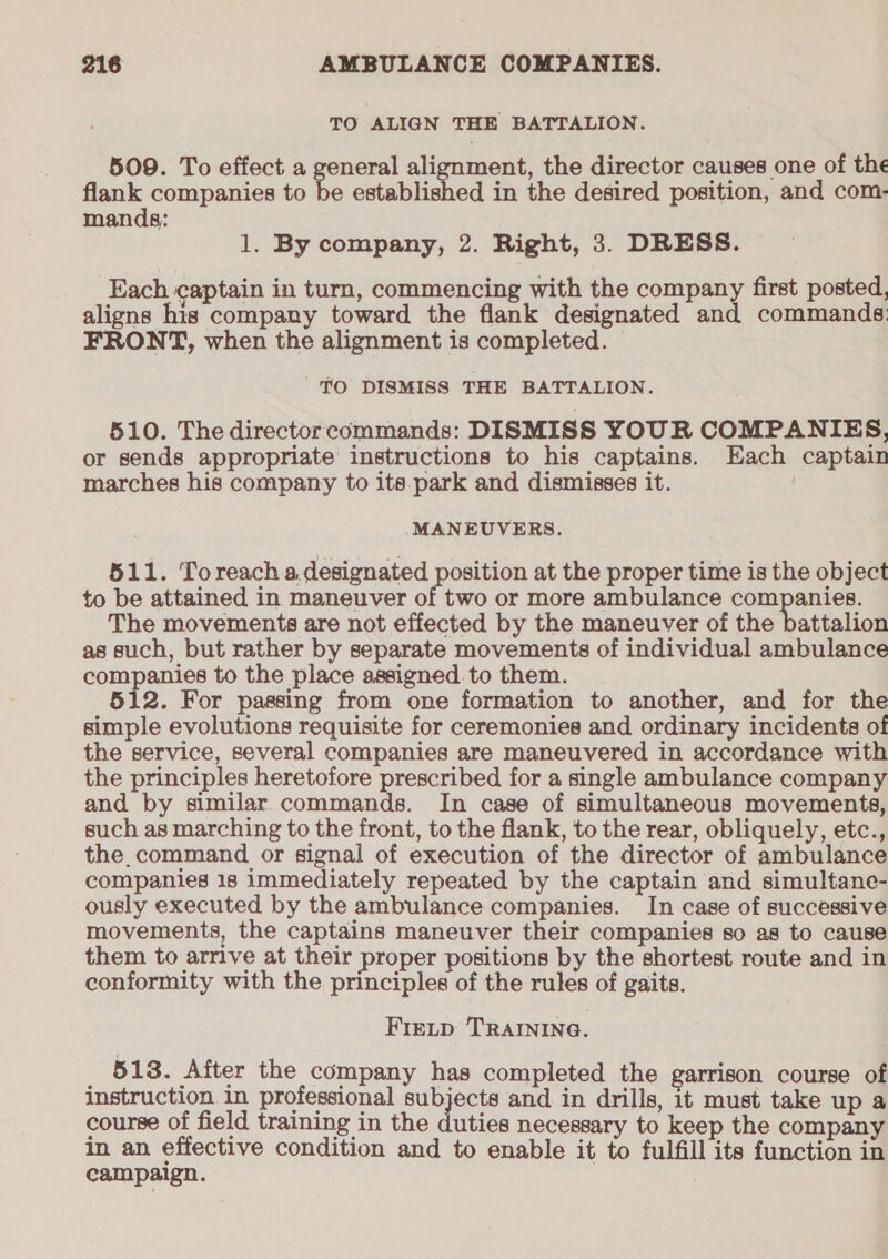 TO ALIGN THE BATTALION. 509. To effect a general alignment, the director causes one of the flank companies to be established in the desired position, and com- mands; ; 1. By company, 2. Right, 3. DRESS. Each captain in turn, commencing with the company first posted, aligns his company toward the flank designated and commands: FRONT, when the alignment is completed. TO DISMISS THE BATTALION. 510. The directorcommands: DISMISS YOUR COMPANIES, or sends appropriate instructions to his captains. Each captain marches his company to its.park and dismisses it. MANEUVERS. 511. Toreach a.designated position at the proper time is the object to be attained in maneuver of two or more ambulance companies. The movements are not effected by the maneuver of the battalion as such, but rather by separate movements of individual ambulance companies to the place assigned.to them. 512. For passing from one formation to another, and for the simple evolutions requisite for ceremonies and ordinary incidents of the service, several companies are maneuvered in accordance with the principles heretofore prescribed for a single ambulance company and by similar commands. In case of simultaneous movements, such as marching to the front, to the flank, to the rear, obliquely, etc., the. command or signal of execution of the director of ambulance companies 18 immediately repeated by the captain and simultane- ously executed by the ambulance companies. In case of successive movements, the captains maneuver their companies so as to cause them to arrive at their proper positions by the shortest route and in conformity with the principles of the rules of gaits. Fietp TRAINING. 513. After the company has completed the garrison course of instruction in professional subjects and in drills, it must take up a course of field training in the duties necessary to keep the company in an. effective condition and to enable it to fulfill its function in campaign.