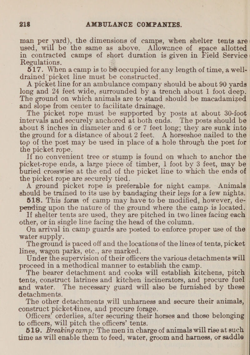 man per yard), the dimensions of camps, when shelter tents are. used, will be the same as above. Allowance of space allotted in contracted camps of short duration is given in Field Service: Regulations. j 517. When acamp is to bé occupied for any length of time, a well- drained picket line must be constructed. A picket line for an ambulance company should be about 90 yards long and 24 feet wide, surrounded by a trench about 1 foot deep. The ground on which animals are to stand should be macadamized and slope from center to facilitate drainage. The picket rope must be supported by posts at about 30-foot intervals and securely anchored at both ends. The posts should be about 8 inches in diameter and 6 or 7 feet long; they are sunk into the ground for a distance of about 2 feet. A horseshoe nailed to the top of the post may be used in place of a hole through the post for the picket rope. If no convenient tree or stump is found on which to anchor the pate rens ends, a large piece of timber, 1 foot by 3 feet, may be uried crosswise at the end of the picket line to which the ends of the picket rope are securely tied. A ground picket rope is preferable for night camps. Animals should be trained to its use by bandaging their legs for a few nights. 518. This form of camp may have to be modified, however, de- jing upon the nature of the ground where the camp is located. If shelter tents are used, they are pitched in two lines facing each other, or in single line facing the head of the column. | On arrival in camp guards are posted to enforce proper use of the water supply. The ground is paced off and the locations of the lines of tents, picket lines, wagon parks, etc., are marked. Under the supervision of their officers the various detachments will proceed in a methodical manner to establish the camp. The bearer detachment and cooks will establish kitchens, pitch tents, construct latrines and kitchen incinerators, and procure fuel and water. The necessary guard will-also be furnished by these detachments. : The other detachments will unharness and secure their animals, | construct picket dines, and procure forage. Officers’ orderlies, after securing their horses and those belonging to officers, will pitch the officers’ tents. | 519. Breaking camp: The men in charge of animals will rise at such | time as will enable them to feed, water, groom and harness, or saddle —