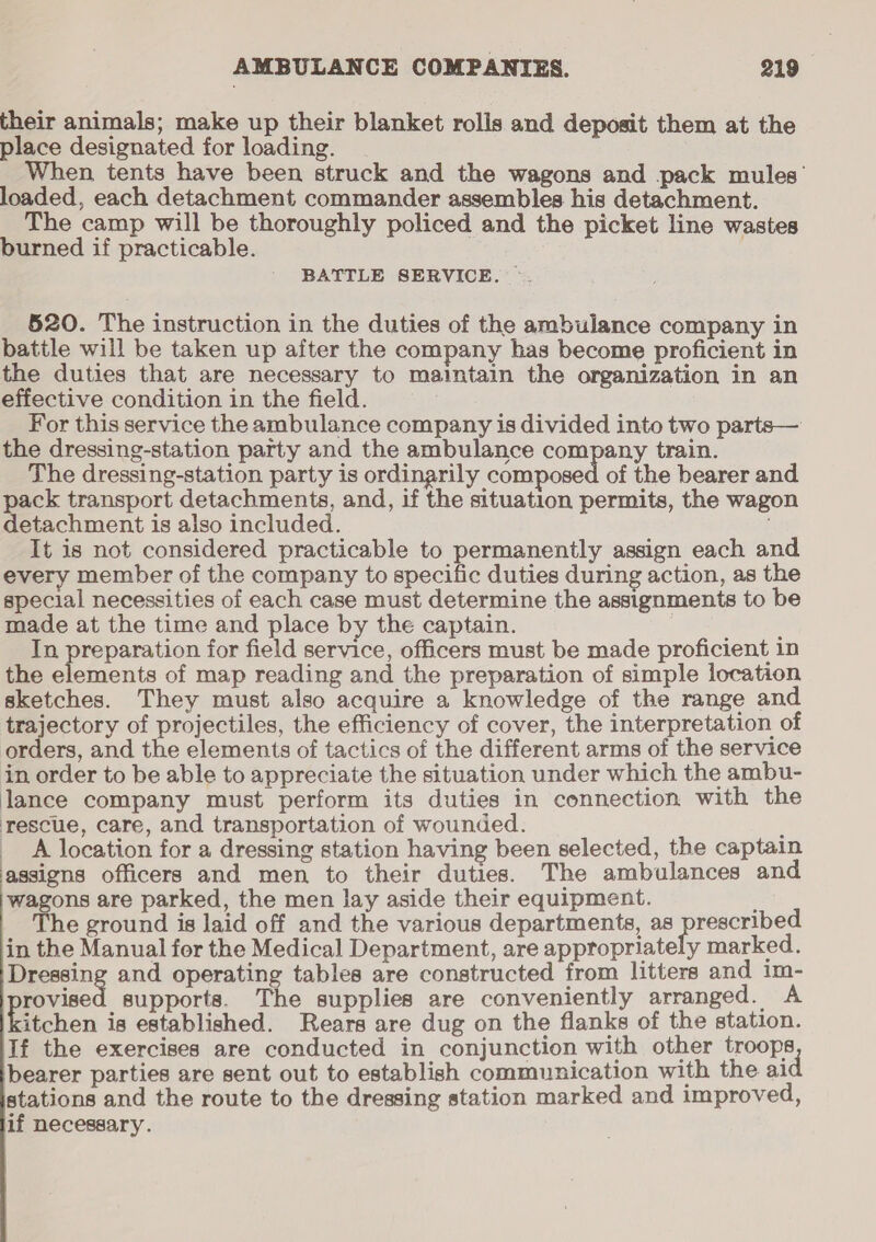 their animals; make up their blanket rolis and deposit them at the place designated for loading. When tents have been struck and the wagons and pack mules’ loaded, each detachment commander assembles his detachment. The camp will be thoroughly policed and the picket line wastes burned if practicable. BATTLE SERVICE. — 520. The instruction in the duties of the ambulance company in battle will be taken up after the company has become proficient in the duties that are necessary to maintain the organization in an effective condition in the field. For this service the ambulance company is divided into two parts— the dressing-station party and the ambulance company train. The dressing-station party is ordinarily composed of the bearer and pack transport detachments, and, if the situation permits, the wagon detachment is also included. It is not considered practicable to permanently assign each and every member of the company to specific duties during action, as the special necessities of each case must determine the assignments to be made at the time and place by the captain. 7 } In preparation for field service, officers must be made proficient 1n the elements of map reading and the preparation of simple location sketches. They must also acquire a knowledge of the range and trajectory of projectiles, the efficiency of cover, the interpretation of orders, and the elements of tactics of the different arms of the service in order to be able to appreciate the situation under which the ambu- lance company must perform its duties in connection with the rescue, care, and transportation of wounded. : A location for a dressing station having been selected, the captain assigns officers and men to their duties. The ambulances and wagons are parked, the men lay aside their equipment. he ground is laid off and the various departments, as prescribed in the Manual for the Medical Department, are appropriately marked. Dressing and operating tables are constructed from litters and im- rovised supports. The supplies are conveniently arranged. A itchen is established. Rears are dug on the flanks of the station. If the exercises are conducted in conjunction with other troops ‘bearer parties are sent out to establish communication with the al stations and the route to the dressing station marked and improved, if necessary.