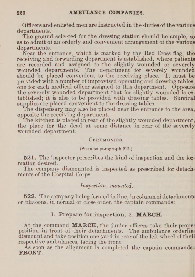 Officers and enlisted men are instructed in the duties of the various departments. he ground selected for the dressing station should be ample, so as to admit of an orderly and convenient arrangement of the various departments. ear the entrance, which is marked by the Red Cross flag, the receiving and forwarding department is established, where patients are recorded and assigned to the slightly wounded or severely wounded departments. The department for severely wounded should be placed convenient to the receiving place. It must be provided with a number of improvised operating and dressing tables, one for each medical officer assigned to this department. Opposite the severely wounded department that for slightly wounded is es- ‘tablished; it is also to be provided with dressing tables. Surgical supplies are placed convenient to the dressing tables. ive dispensary may also be placed near the entrance to the area, opposite the receiving department. The kitchen is placed in rear of the slightly wounded department, the place for the dead at some distance in rear of the severely wounded department. CEREMONIES. (See also paragraph 212.) 521. The inspector prescribes the kind of inspection and the for- mation desired. The company dismounted is inspected as prescribed for detach- ments of the Hospital Corps. Inspection, mounted. 522. The company being formed in line, in column of detachments or platoons, 1n normal or close order, the captain commands: 1. Prepare for inspection, 2. MARCH. At the command MARCH, the junior officers take their prope: position in front of their detachments. The ambulance orderlies dismount and take position one yard in rear of the left wheel of theii respective ambulances, facing the front. As soon as the alignment is completed the captain commands: FRONT.