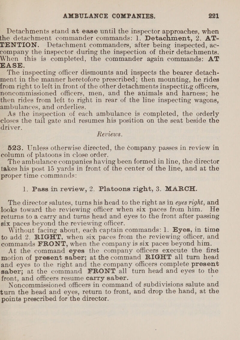 Detachments stand at ease until the inspector approaches, when the detachment commander commands: 1. Detachment, 2. AT- TENTION. Detachment commanders, after being inspected, ac- company the inspector during the inspection of their detachments. When this is completed, the commander again commands: AT EASE. The inspecting officer dismounts and inspects the bearer detach- ment in the manner heretofore prescribed; then mounting, he rides from right to left in front of the other detachments inspecting officers, noncommissioned officers, men, and the animals and harness; he then rides from left to right in rear of the line inspecting wagons, ambulances, and orderlies. As the inspection of each ambulance is completed, the orderly closes the tail gate and resumes his position on the seat beside the driver. Reviews. 523. Unless otherwise directed, the Company passes in review in column of platoons in close order. The ambulance companies having been formed in line, the director takes his post 15 yards in front of.the center of the line, and at the proper time commands: 1. Pass in review, 2. Platoons right, 3. MARCH. The director salutes, turns his head to the right as in eyes right, and looks toward the reviewing officer when six paces from him. He returns to a carry and turns head and eyes to the front after passing six paces beyond the reviewing officer. Without facing about, each captain commands: 1. Eyes, in time to add 2. RIGHT, when six paces from the reviewing officer, and commands FRONT, when the company is six paces beyond him. At the command eyes the company officers execute the first motion of present saber; at the command RIGHT all turn head and eyes to the right and the company officers complete present saber; at the command FRONT all turn head and eyes to the front, and officers resume carry saber. : Noncommissioned officers in command of subdivisions salute and turn the head and eyes, return to front, and drop the hand, at the points prescribed for the director.