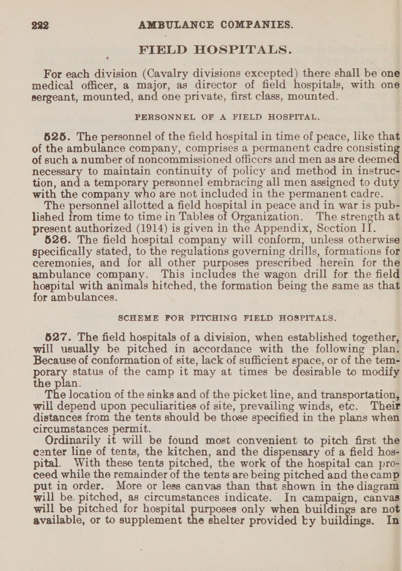 FIELD HOSPITALS. For each division (Cavalry divisions excepted) there shall be one medical officer, a major, as director of field hospitals, with one sergeant, mounted, and one private, first class, mounted. PERSONNEL OF A FIELD HOSPITAL. 526. The personnel of the field hospital in time of peace, like that of the ambulance company, comprises a permanent cadre consistin of such a number of noncommissioned officers and men as are deeme necessary to maintain continuity of policy and method in instruc- tion, and a temporary personnel embracing ali men assigned to duty with the company who are not included in the permanent cadre. The personnel allotted a field hospital in peace and in war is pub- lished from time to time in Tables of Organization. The strength at present authorized (1914) is given in the Appendix, Section II. 526. The field hospital company will conform, unless otherwise specifically stated, to the regulations governing drills, formations for ceremonies, and for all other purposes prescribed -herein for the ambulance company. This includes the wagon drill for the field hospital with animals hitched, the formation being the same as that for ambulances. SCHEME FOR PITCHING FIELD HOSPITALS. 527. The field hospitals of a division, when established together, will usually be pitched in accordance with the following plan. Because of conformation of site, lack of sufficient space, or of the tem- porary status of the camp it may at times be desirable to modify the plan. The location of the sinks and of the picket line, and transportation, will depend upon peculiarities of site, prevailing winds, etc. Their distances from the tents should be those specified in the plans when circumstances permit. Ordinarily it will be found most convenient to pitch first the center line of tents, the kitchen, and the dispensary of a field hos- pital. With these tents pitched, the work ot the hospital can pro- ceed while the remainder of the tents are being pitched and the camp put in order.. More or less canvas than that shown in the diagram will be pitched, as circumstances indicate. In campaign, canvas will be pitched for hospital errors only when buildings are not available, or to supplement the shelter provided Ly buildings. In