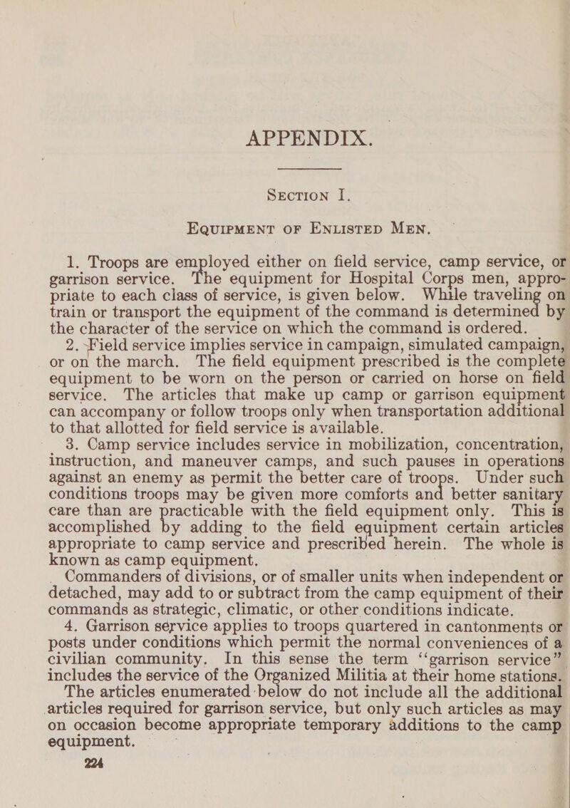 APPENDIX. SEcTION I. EQUIPMENT OF ENLISTED MEN. 1. Troops are employed either on field service, camp service, or garrison service. The equipment for Hospital Corps men, appro- priate to each class of service, is given below. Whue cove on train or transport the equipment of the command is determined by the character of the service on which the command is ordered. ; 2. Field service implies service in campaign, simulated campaign, or on the march, The field equipment prescribed is the complete equipment to be worn on the person or carried on horse on field service. The articles that make up camp or garrison equipment can accompany or follow troops only when transportation additional to that allotted for field service is available. 3. Camp service includes service in mobilization, concentration, instruction, and maneuver camps, and such pauses in operations against an enemy as permit the better care of troops. Under such conditions troops may be given more comforts and better sanitary care than are eee with the field equipment only. This 1s accomplished by adding to the field equipment certain articles appropriate to camp service and prescribed herein. The whole is known as camp equipment. . _ Commanders of divisions, or of smaller units when independent or detached, may add to or subtract from the camp equipment of their commands as strategic, climatic, or other conditions indicate. 4, Garrison service applies to troops quartered in cantonments or posts under conditions which permit the normal conveniences of a civilian community. In this sense the term ‘‘garrison service” includes the service of the Organized Militia at their home stations. The articles enumerated below do not include all the additional -articles required for garrison service, but only such articles as may on occasion become appropriate temporary additions to the camp equipment. aoe: