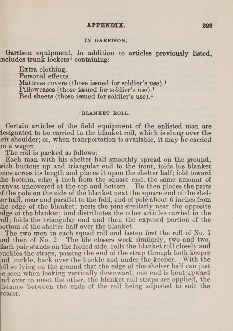 IN GARRISON. — Garrison equipment, in addition to articles previously listed, includes trunk lockers! containing: Extra clothing. Personal effects. | Mattress covers (those issued for soldier’s use).! Pillowcases (those issued for soldier’s use).! Bed sheets (those issued for soldier’s use).} ‘BLANKET ROLL. Certain articles of the field equipment of the enlisted man are jesignated to be carried in the blanket roll, which is slung over the eft shoulder; or, when transportation is available, it may be carried on & wagon. The roll is packed as follows: Each man with his shelter half smoothly spread on the ground, vith buttons up and triangular end to the front, folds his blanket ymnce across its length and places it upon the shelter half; fold toward she bottom, edge 4 inch from the square end, the same amount of ‘anvas uncovered at the top and bottom. He then places the parts wf the pole on the side of the blanket next the square end of the shel- er half, near and parallel to the fold, end of pole about 6 inches from he edge of the blanket; nests the pins similarly near the opposite dee of the blanket; and distributes the other articles carried 1n the oll; folds the triangular end and then the exposed portion of the yottom of the shelter half over the blanket. _ The two men in each squad roll and fasten first the roll of No. 1 ind then of No. 2. The file closers work similarly, two and two. ach pair stands on the folded side, rolls the blanket roll closely and buckles the straps, passing the end of the strap through both keeper nd duckle, back over the buckle and under the keeper. With the Il so lying on the ground that the edge of the shelter half can just e seen when looking vertically downward, one end is bent upward nd over to meet the other, the blanket roll straps are applied, the listance between the ends of the roll being adjusted to suit the earer.