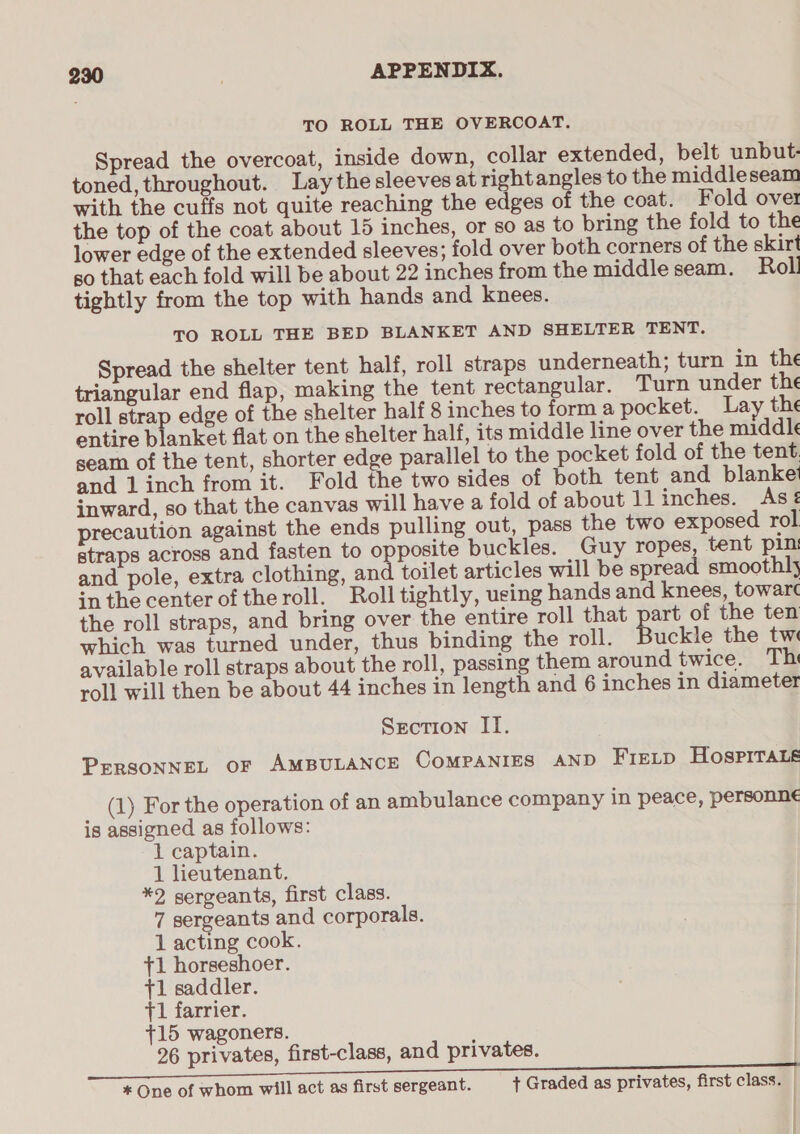 TO ROLL THE OVERCOAT. Spread the overcoat, inside down, collar extended, belt unbut- toned, throughout. Lay the sleeves at right angles to the middleseam with the cuffs not quite reaching the edges of the coat. Fold over the top of the coat about 15 inches, or so as to bring the fold to the lower edge of the extended sleeves; fold over both corners of the skirt so that each fold will be about 22 inches from the middle seam. Roll tightly from the top with hands and knees. TO ROLL THE BED BLANKET AND SHELTER TENT. Spread the shelter tent half, roll straps underneath; turn in the triangular end flap, making the tent rectangular. Turn under the roll strap edge of the shelter half 8 inches to forma pocket. Lay the entire blanket flat on the shelter half, its middle line over the middle seam of the tent, shorter edge parallel to the pocket fold of the tent and 1 inch from it. Fold the two sides of both tent and blanket inward, so that the canvas will have a fold of about llinches. As¢é precaution against the ends pulling out, pass the two exposed rol straps across and fasten to opposite buckles. Guy ropes, tent pin and pole, extra clothing, and toilet articles will be spread smoothly inthe center oftheroll. Roll tightly, using hands and knees, towar¢ the roll straps, and bring over the entire roll that part of the ten which was turned under, thus binding the roll. uckle the tw available roll straps about the roll, passing them around twice. Thi roll will then be about 44 inches in length and 6 inches in diameter Section II. PERSONNEL OF AMBULANCE COMPANIES AND FieLp Hospitals (1) For the operation of an ambulance company in peace, personne is assigned as follows: 1 captain. 1 lieutenant. *2 sergeants, first class. 7 sergeants and corporals. 1 acting cook. +1 horseshoer. +1 saddler. +1 farrier. +15 wagoners. 26 privates, first-class, and privates. * One of whom will act as first sergeant. + Graded as privates, first class. ; | I