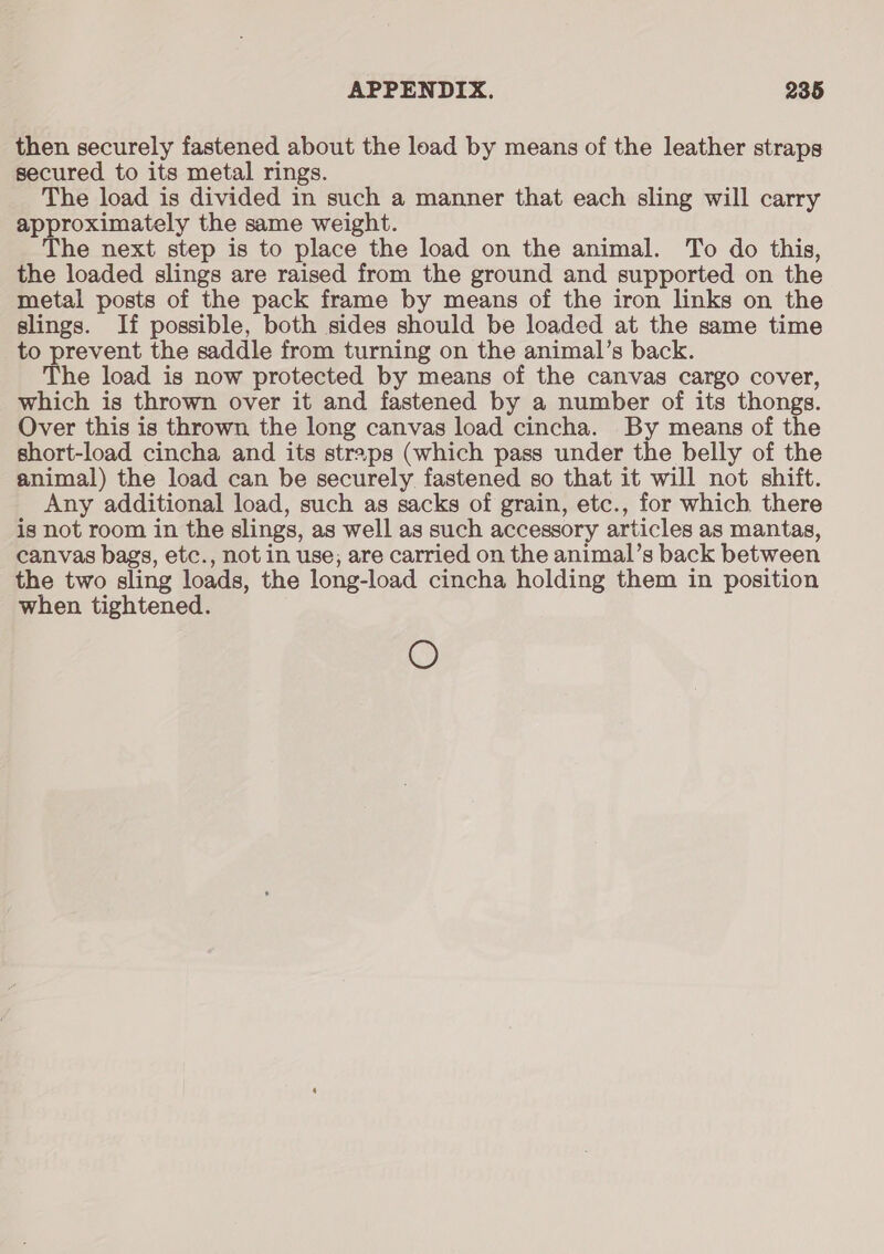 then securely fastened about the load by means of the leather straps secured to its metal rings. The load is divided in such a manner that each sling will carry approximately the same weight. The next step is to place the load on the animal. To do this, the loaded slings are raised from the ground and supported on the metal posts of the pack frame by means of the iron links on the slings. If possible, both sides should be loaded at the same time to prevent the saddle from turning on the animal’s back. The load is now protected by means of the canvas cargo cover, which is thrown over it and fastened by a number of its thongs. Over this is thrown the long canvas load cincha. By means of the short-load cincha and its straps (which pass under the belly of the animal) the load can be securely fastened so that it will not shift. Any additional load, such as sacks of grain, etc., for which there is not room in the slings, as well as such accessory articles as mantas, canvas bags, etc., not in use; are carried on the animal’s back between the two sling loads, the long-load cincha holding them in position when tightened. O