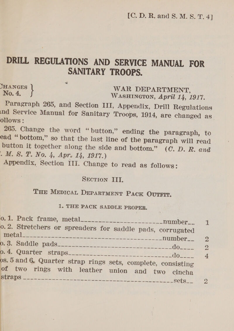 DRILL REGULATIONS AND SERVICE MANUAL FOR SANITARY TROOPS. ~~ JHANGES } WAR DEPARTMENT, _ No. 4. WASHINGTON, April 14, 1917. Paragraph 265, and Section III, Appendix, Drill Regulations ind Service Manual for Sanitary Troops, 1914, are changed as_ ollows: 265. Change the word “ button,” ending the paragraph, to ead “bottom,” so that the last line of the paragraph will read button it together along the side and bottom.” (C.D. R. and ow. SS. T. No. 4, Apr. 14, 1917.) Appendix, Section III. Change to read as follows: SEcTIon IIT. THe MeEprcaAL DEPARTMENT Pack OutTrrr, 1. THE PACK SADDLE PROPER. eae eck frame, metals oi number. 1 o.2. Stretchers or spreaders for Saddle pads, corrugated OR TSE ET Bes i ee number__ 2 Pee le, Dates eee BW dezcce- -2 em etertor (Stra pee ae) ules) ote) GOns Ja os. 5 and 6, Quarter strap rings sets, complete, consisting of two rings with leather union and two cincha te ee er ee eee Sets. 2 ) | | |