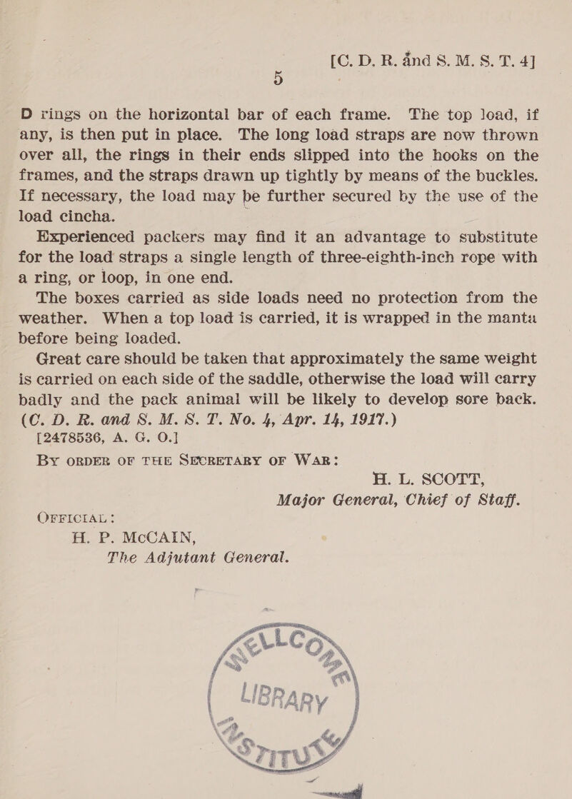 D rings on the horizontal bar of each frame. The top load, if any, is then put in place. The long load straps are now thrown over all, the rings in their ends slipped into the hooks on the frames, and the straps drawn up tightly by means of the buckles. If necessary, the load may be further secured by the use of the load cincha. ; . Experienced packers may find it an advantage to substitute for the load straps a single length of three-eighth-inch rope with a ring, or loop, in one end. The boxes carried as side loads need no protection from the weather. When a top load is carried, it is wrapped in the manta before being loaded. Great care should be taken that approximately the same weight is carried on each side of the saddle, otherwise the load will carry badly and the pack animal will be likely to develop sore back. (C. D. R. and 8. M.S. T. No. 4, Apr. 14, 1917.) [2478536, A. G. 0.] By ORDER OF THE SECRETARY OF WAR: H. L. SCOTT, Major General, Chief of Staff. OFFICIAL: H. P. McCAIN, The Adjutant General. 