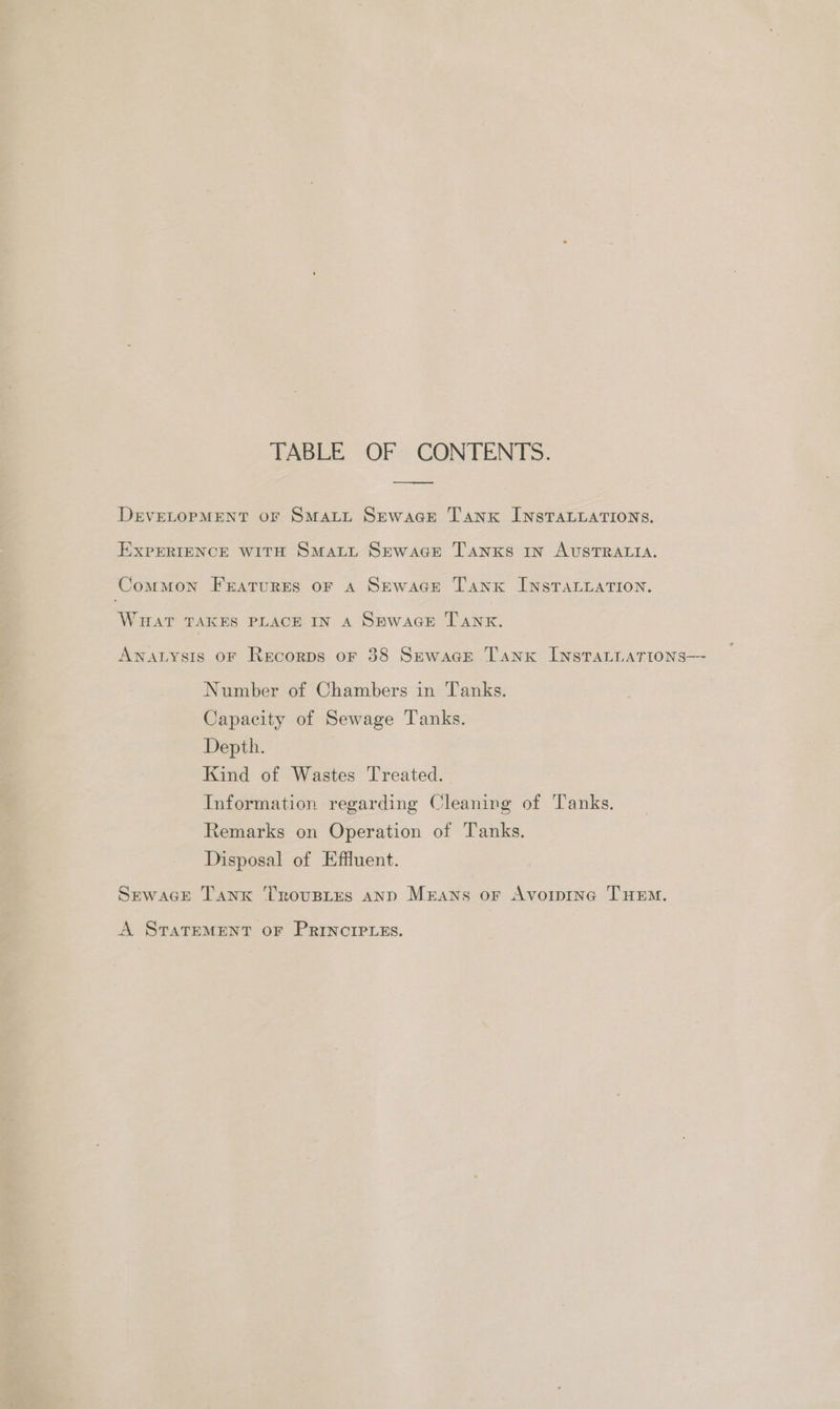 TABLE OF CONTENTS. ——— DeEVELOPMENT oF SmMaLL Sewace Tanx InstTALLATIONs. EXPERIENCE WITH SMALL Sewace Tanxs in AUSTRALIA. Common Fratures oF aA SEwace Tank INSTALLATION. WHAT TAKES PLACE IN A SewacGE Tank. AnatLysis OF Recorps or 38 Sewace Tank InstaLiarions— Number of Chambers in Tanks. Capacity of Sewage Tanks. Depth. Kind of Wastes Treated. Information regarding Cleaning of Tanks. Remarks on Operation of Tanks. Disposal of Effluent. SpewaGcEe Tank Troustes anp Means or Avoipine THEM. A STATEMENT OF PRINCIPLES.