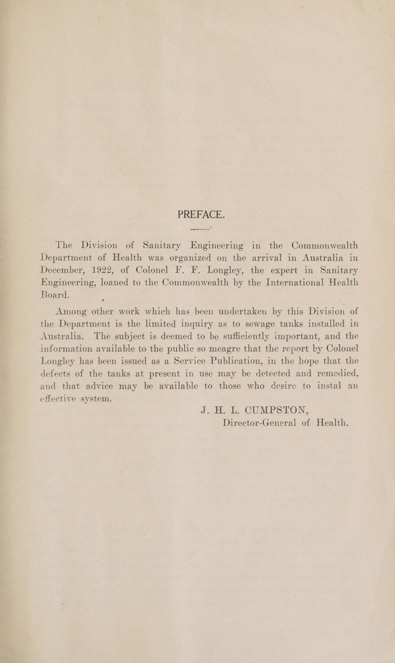 PREFACE. The Division of Sanitary Engineering in the Commonwealth Department of Health was organized on the arrival in Australia in December, 1922, of Colonel F. F. Longley, the expert in Sanitary Engineering, loaned to the Commonwealth by the International Health Board. Among other work which has been undertaken by this Division of the Department is the limited inquiry as to sewage tanks installed in Australia. The subject is deemed to be sufficiently important, and the information available to the public so meagre that the report by Colonel Longley has been issued as a Service Publication, in the hope that the defects of the tanks at present in use may be detected and remedied, and that advice may be available to those who desire to instal an effective system. Jibs CUMPS TON, Director-General of Health.