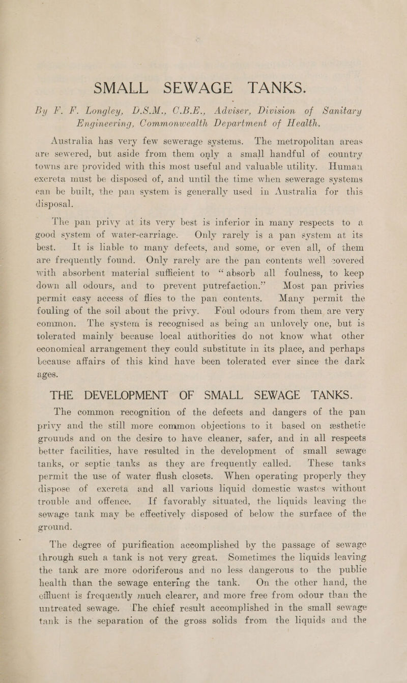 SMALL SEWAGE TANKS. By F. F. Longley, DSM., C.BE., Adviser, Division of Samtary Engineering, Commonwealth Department of Health. Australia has very few sewerage systems. The metropolitan areas are sewered, but aside from them only a small handful of country towns are provided with this most useful and valuable utility. Human excreta must be disposed of, and until the time when sewerage systems can be built, the pan system is generally used in Australia for this disposal. The pan privy at its very best is inferior in many respects to a good system of water-carriage. Only rarely is a pan system at its best. It is lable to many defects, and some, or even all, of them are frequently found. Only rarely are the pan contents well zovered with absorbent material sufficient to “absorb all foulness, to keep down all odours, and to prevent putrefaction.” | Most pan privies permit easy access of flies to the pan contents. Many permit the fouling of the soil about the privy. Foul odours from them are very common. The system is recognised as being an unlovely one, but is tolerated mainly because local authorities do not know what other economical arrangement they could substitute in its place, and perhaps Lecause affairs of this kind have been tolerated ever since the dark ages. THE DEVELOPMENT OF SMALL SEWAGE TANKS. The common recognition of the defects and dangers of the pan privy and the still more common objections to it based on esthetic grounds and on the desire to have cleaner, safer, and in all respeets better facilities, have resulted in the development of small sewage tanks, or septic tanks as they are frequently called. These tanks permit the use of water flush closets. When operating properly they dispose of excreta and all various lhquid domestic wastes without trouble and offence. If favorably situated, the lquids leaving the sewage tank may be effectively disposed of below the surface of the ground. The degree of purification accomplished by the passage of sewage through such a tank is not very great. Sometimes the liquids leaving the tank are more odoriferous and no less dangerous to the publie health than the sewage entering the tank. On the other hand, the effluent is frequently much clearer, and more free from odour than the untreated sewage. Ihe chief result accomplished in the small sewage tank is the separation of the gross solids from the liquids and the