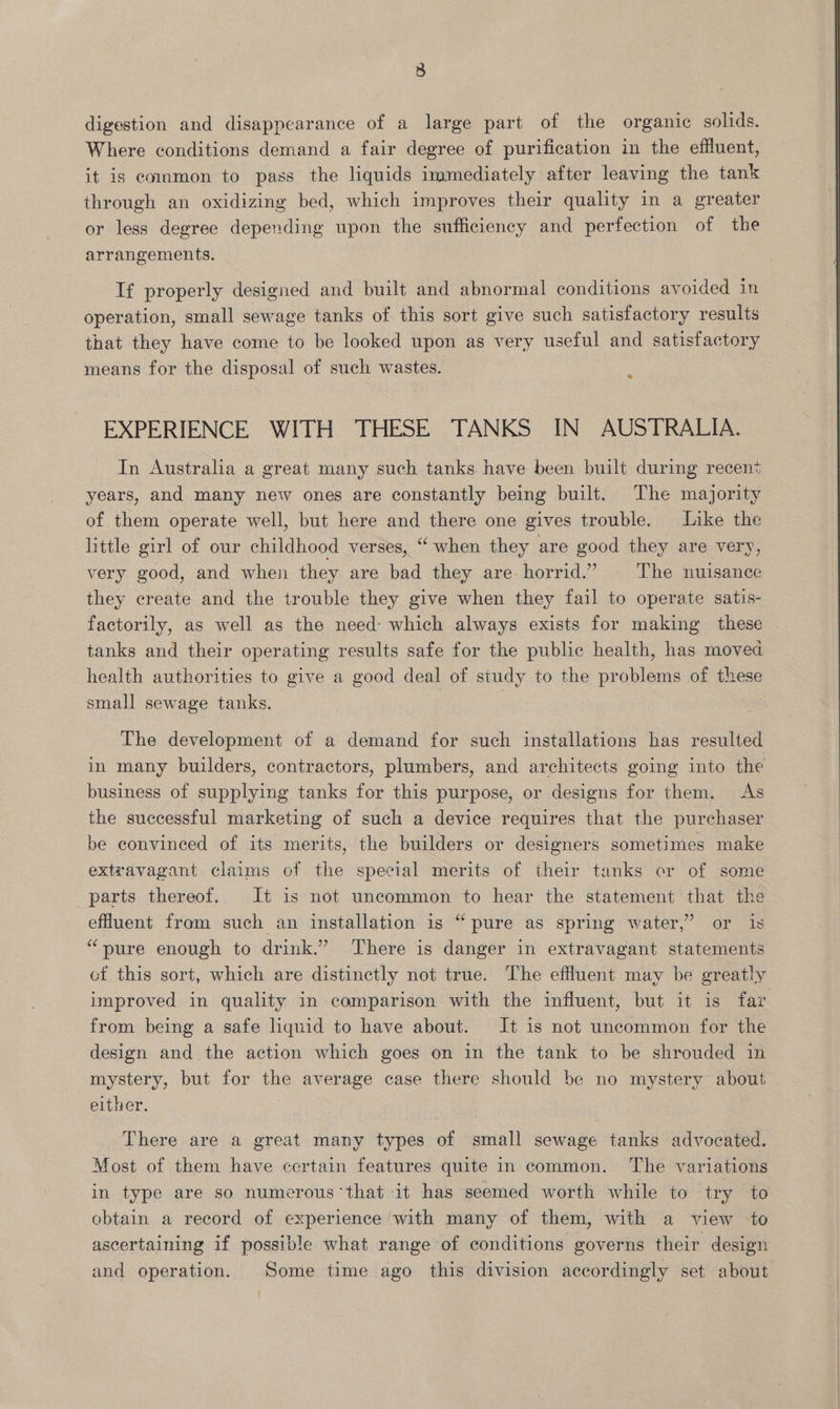 3 digestion and disappearance of a large part of the organic solids. Where conditions demand a fair degree of purification in the effluent, it is common to pass the liquids immediately after leaving the tank through an oxidizing bed, which improves their quality in a greater or less degree depending upon the sufficiency and perfection of the arrangements. If properly designed and built and abnormal conditions avoided in operation, small sewage tanks of this sort give such satisfactory results that they have come to be looked upon as very useful and satisfactory means for the disposal of such wastes. * EXPERIENCE WITH THESE TANKS IN AUSTRALIA. In Australia a great many such tanks have been built during recen> years, and many new ones are constantly being built. The majority of them operate well, but here and there one gives trouble. Like the little girl of our childhood verses, “when they are good they are very, very good, and when they are bad they are horrid.” The nuisance they create and the trouble they give when they fail to operate satis- factorily, as well as the need: which always exists for making these tanks and their operating results safe for the public health, has moved health authorities to give a good deal of study to the problems of these The development of a demand for such installations has resulted in many builders, contractors, plumbers, and architects going into the business of supplying tanks for this purpose, or designs for them. As the successful marketing of such a device requires that the purchaser be convinced of its merits, the builders or designers sometimes make extravagant claims of the special merits of their tanks or of some parts thereof. It is not uncommon to hear the statement that the effluent from such an installation is “pure as spring water,’ or is “pure enough to drink.” There is danger in extravagant statements cf this sort, which are distinctly not true. The effluent may be greatly improved in quality in camparison with the influent, but it is far from being a safe lquid to have about. It is not uncommon for the design and the action which goes on in the tank to be shrouded in mystery, but for the average case there should be no mystery about either. There are a great many types of small sewage tanks advocated. Most of them have certain features quite in common. The variations in type are so numerous ‘that it has seemed worth while to try to obtain a record of experience ‘with many of them, with a view to ascertaining if possible what range of conditions governs their design and operation. Some time ago this division accordingly set about 