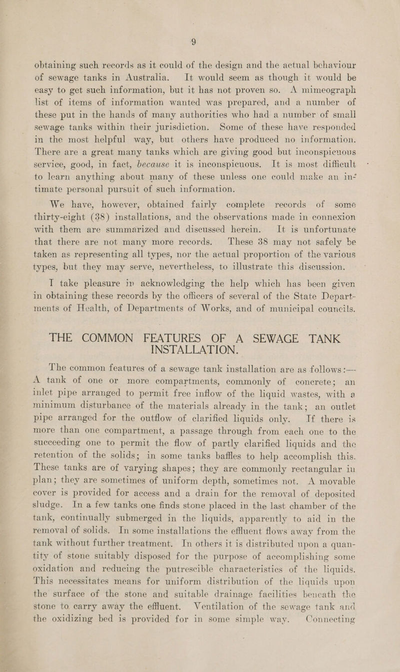 obtaining such records as 1t could of the design and the actual behaviour of sewage tanks in Australia. It would seem as though it would be easy to get such information, but it has not proven so. A mimeograph hist of items of information wanted was prepared, and a nuimber of these put in the hands of many authorities who had a number of small sewage tanks within their jurisdiction. Some of these have responded in the most helpful way, but others have produced no information. There are a great many tanks which are giving good but inconspicuous service, good, in fact, because it is inconspicuous. It is most difficult to learn anything about many of these unless one could make an in- timate personal pursuit of such information. We have, however, obtained fairly complete records of some thirty-eight (38) installations, and the observations made in connexion with them are summarized and discussed herein. It is unfortunate that there are not many more records. These 38 may not safely be taken as representing all types, nor the actual proportion of the various types, but they may serve, nevertheless, to illustrate this discussion. I take pleasure in acknowledging the help which has been given in obtaining these records by the officers of several of the State Depart- ments of Health, of Departments of Works, and of municipal councils. THE COMMON FEATURES OF A SEWACE TANK INSTALLATION. The common features of a sewage tank installation are as follows :— A tank of one or more compartments, commonly of concrete; an inlet pipe arranged to permit free inflow of the liquid wastes, tid a minimum disturbance of the materials already in the tank; an outlet pipe arranged for the outflow of clarified liquids only. If there is more than one compartment, a passage through from each one to the succeeding one to permit the flow of partly clarified liquids and the retention of the solids; in some tanks baffles to help accomplish this. These tanks are of varying shapes; they are commonly rectangular in plan; they are sometimes of uniform depth, sometimes not. A movable cover is provided for access and a drain for the removal of deposited sludge. In a few tanks one finds stone placed in the last chamber of the tank, continually submerged in the liquids, apparently to aid in the removal of solids. In some installations the effluent flows away from the tank without further treatment. In others it is distributed upon a quan- tity of stone suitably disposed for the purpose of accomplishing some oxidation and reducing the putrescible characteristics of the liquids. This necessitates means for uniform distribution of the liquids upon the surface of the stone and suitable drainage facilities beneath the stone to carry away the effluent. Ventilation of the sewage tank and the oxidizing bed is provided for in some simple way. Connecting
