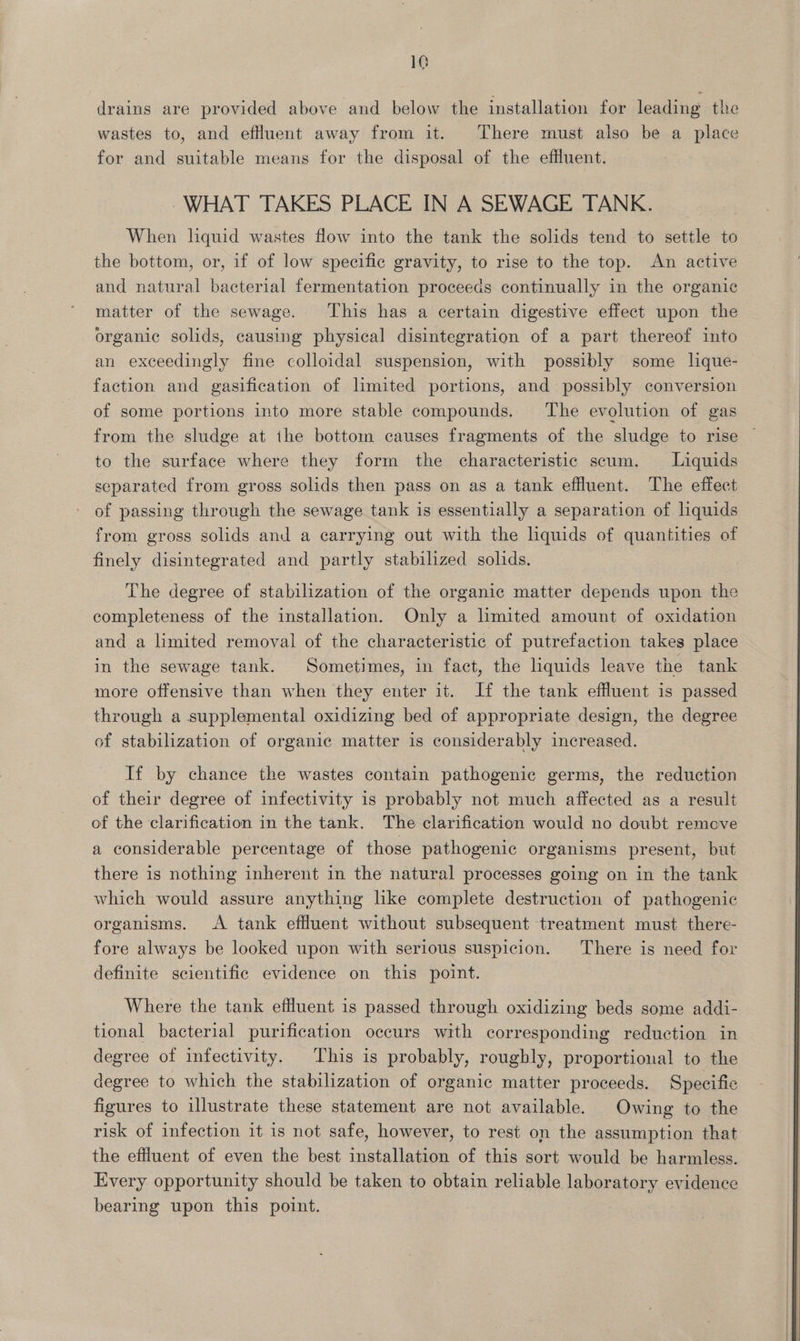 drains are provided above and below the installation for leading the wastes to, and effluent away from it. There must also be a place for and suitable means for the disposal of the effluent. WHAT TAKES PLACE IN A SEWAGE TANK. When liquid wastes flow into the tank the solids tend to settle to the bottom, or, if of low specific gravity, to rise to the top. An active and natural bacterial fermentation proceeds continually in the organic matter of the sewage. This has a certain digestive effect upon the organic solids, causing physical disintegration of a part thereof into an exceedingly fine colloidal suspension, with possibly some lique- faction and gasification of lmited portions, and possibly conversion of some portions into more stable compounds. The evolution of gas from the sludge at the bottom causes fragments of the sludge to rise — to the surface where they form the characteristic scum. Liquids separated from gross solids then pass on as a tank effluent. The effect of passing through the sewage tank is essentially a separation of liquids from gross solids and a carrying out with the liquids of quantities of finely disintegrated and partly stabilized solids. The degree of stabilization of the organic matter depends upon the completeness of the installation. Only a lmited amount of oxidation and a limited removal of the characteristic of putrefaction takes place in the sewage tank. Sometimes, in fact, the liquids leave the tank more offensive than when they enter it. If the tank effluent is passed through a supplemental oxidizing bed of appropriate design, the degree of stabilization of organic matter is considerably increased. If by chance the wastes contain pathogenic germs, the reduction of their degree of infectivity is probably not much affected as a result of the clarification in the tank. The clarification would no doubt remove a considerable percentage of those pathogenic organisms present, but there is nothing inherent in the natural processes going on in the tank which would assure anything hke complete destruction of pathogenic organisms. A tank effluent without subsequent treatment must there- fore always be looked upon with serious suspicion. There is need for definite scientific evidence on this point. Where the tank effluent is passed through oxidizing beds some addi- tional bacterial purification occurs with corresponding reduction in degree of infectivity. This is probably, roughly, proportional to the degree to which the stabilization of organic matter proceeds. Specific figures to illustrate these statement are not available. Owing to the risk of infection it is not safe, however, to rest on the assumption that the effluent of even the best installation of this sort would be harmless. Every opportunity should be taken to obtain reliable laboratory evidence bearing upon this point. 