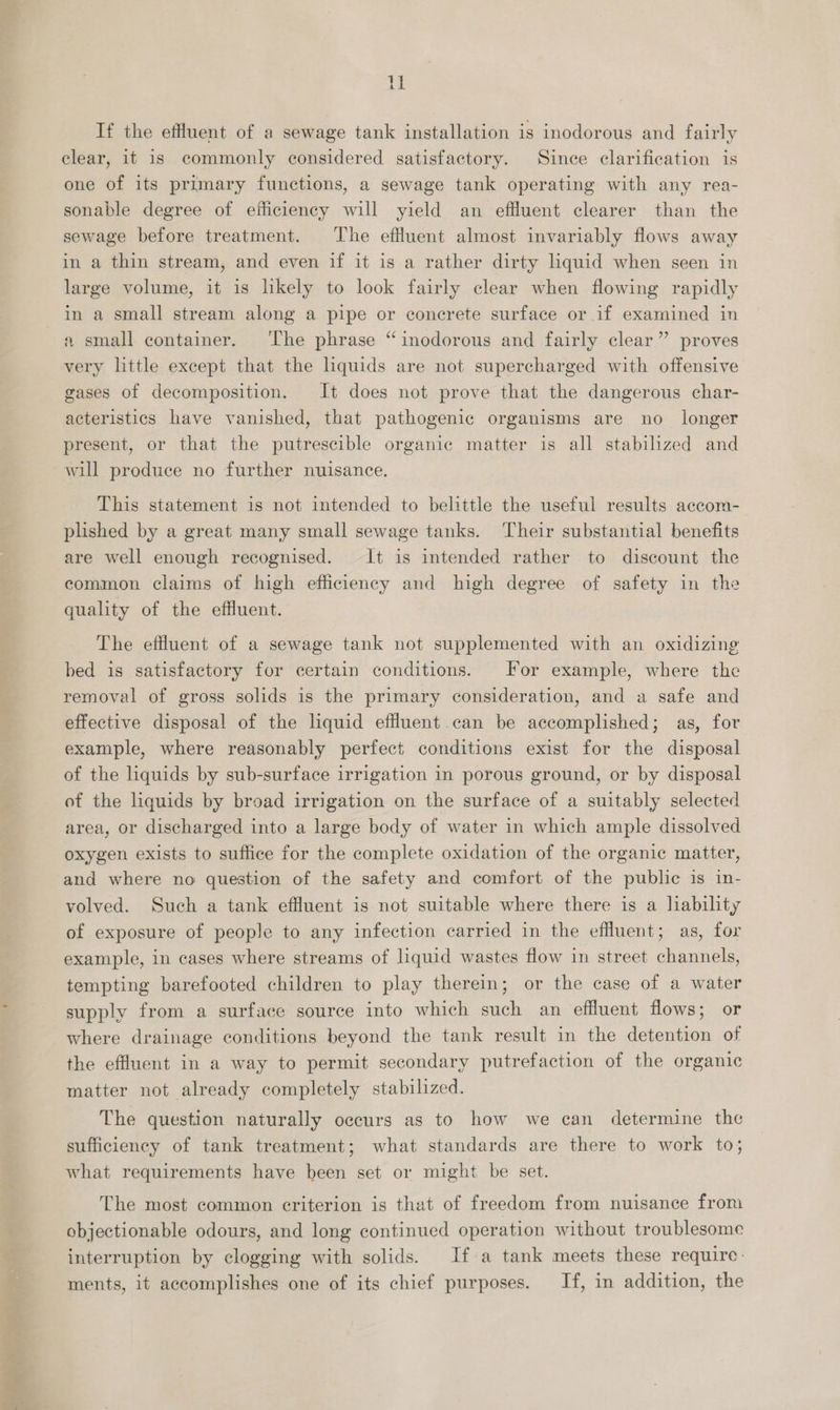 rH If the effluent of a sewage tank installation is inodorous and fairly clear, it is commonly considered satisfactory. Since clarification is one of its primary functions, a sewage tank operating with any rea- sonable degree of efficiency will yield an effluent clearer than the sewage before treatment. The effluent almost invariably flows away in a thin stream, and even if it is a rather dirty liquid when seen in large volume, it is likely to look fairly clear when flowing rapidly in a small stream along a pipe or concrete surface or.if examined in a small container. ‘The phrase “inodorous and fairly clear” proves very little except that the lhquids are not supercharged with offensive gases of decomposition. It does not prove that the dangerous char- acteristics have vanished, that pathogenic organisms are no _ longer present, or that the putrescible organic matter is all stabilized and will produce no further nuisance. This statement is not intended to belittle the useful results accom- plished by a great many small sewage tanks. Their substantial benefits are well enough recognised. It is intended rather to discount the common claims of high efficiency and high degree of safety in the quality of the effluent. The effluent of a sewage tank not supplemented with an oxidizing bed is satisfactory for certain conditions. For example, where the removal of gross solids is the primary consideration, and a safe and effective disposal of the liquid effluent.can be accomplished; as, for example, where reasonably perfect conditions exist for the disposal of the liquids by sub-surface irrigation in porous ground, or by disposal of the liquids by broad irrigation on the surface of a suitably selected area, or discharged into a large body of water in which ample dissolved oxygen exists to suffice for the complete oxidation of the organic matter, and where no question of the safety and comfort of the public is in- volved. Such a tank effluent is not suitable where there is a liability of exposure of people to any infection carried in the effluent; as, for example, in cases where streams of liquid wastes flow in street channels, tempting barefooted children to play therein; or the case of a water supply from a surface source into which such an effluent flows; or where drainage conditions beyond the tank result in the detention of the effluent in a way to permit secondary putrefaction of the organic matter not already completely stabilized. The question naturally occurs as to how we can determine the sufficiency of tank treatment; what standards are there to work to; what requirements have been set or might be set. The most common criterion is that of freedom from nuisance from objectionable odours, and long continued operation without troublesome interruption by clogging with solids. If a tank meets these require: ments, it accomplishes one of its chief purposes. If, in addition, the