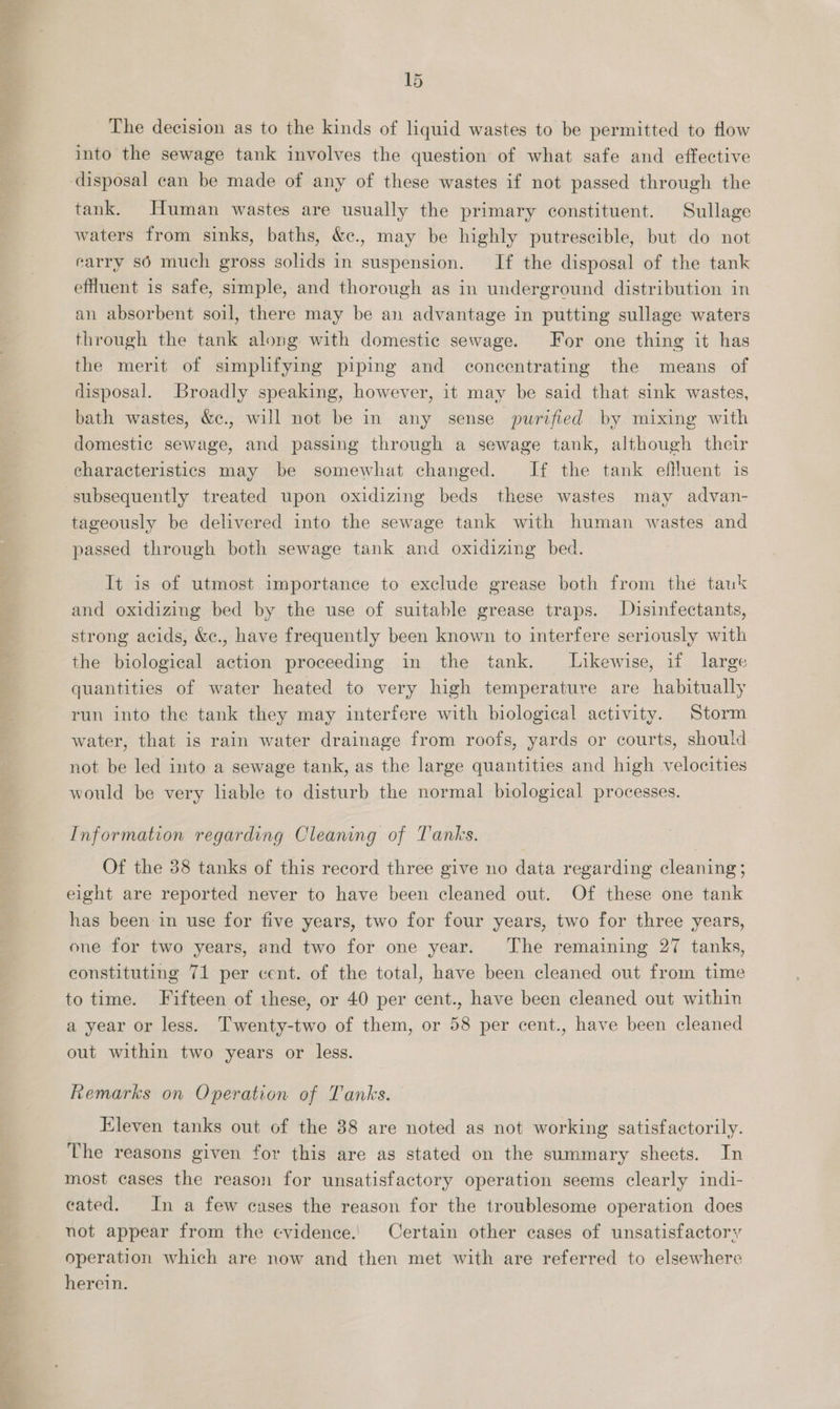 eee Peres 15 The decision as to the kinds of liquid wastes to be permitted to flow into the sewage tank involves the question of what safe and effective disposal can be made of any of these wastes if not passed through the tank. Human wastes are usually the primary constituent. Sullage waters from sinks, baths, &amp;c., may be highly putrescible, but do not carry sé much gross solids in suspension. If the disposal of the tank effluent is safe, simple, and thorough as in underground distribution in an absorbent soil, there may be an advantage in putting sullage waters through the tank along with domestic sewage. For one thing it has the merit of simplifying piping and concentrating the means of disposal. Broadly speaking, however, it may be said that sink wastes, bath wastes, &amp;ec., will not be in any sense purified by mixing with domestic sewage, and passing through a sewage tank, although their characteristics may be somewhat changed. If the tank effluent is subsequently treated upon oxidizing beds these wastes may advan- tageously be delivered into the sewage tank with human wastes and passed through both sewage tank and oxidizing bed. It is of utmost importance to exclude grease both from the tauk and oxidizing bed by the use of suitable grease traps. Disinfectants, strong acids, &amp;¢., have frequently been known to interfere seriously with the biological action proceeding in the tank. Likewise, if large quantities of water heated to very high temperature are habitually run into the tank they may interfere with biological activity. Storm water, that is rain water drainage from roofs, yards or courts, should not be led into a sewage tank, as the large quantities and high velocities would be very liable to disturb the normal biological processes. Information regarding Cleaning of Tanks. Of the 38 tanks of this record three give no data regarding cleaning ; eight are reported never to have been cleaned out. Of these one tank has been in use for five years, two for four years, two for three years, one for two years, and two for one year. The remaining 27 tanks, constituting 71 per cent. of the total, have been cleaned out from time to time. Fifteen of these, or 40 per cent., have been cleaned out within a year or less. Twenty-two of them, or 58 per cent., have been cleaned out within two years or less. Remarks on Operation of Tanks. Eleven tanks out of the 88 are noted as not working satisfactorily. The reasons given for this are as stated on the summary sheets. In most cases the reason for unsatisfactory operation seems clearly indi- cated. In a few cases the reason for the troublesome operation does not appear from the evidence.! Certain other cases of unsatisfactory operation which are now and then met with are referred to elsewhere herein.