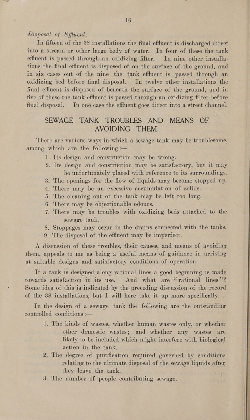 Disposal of Effluent. In fifteen of the 38 installations the final effluent is discharged direct into a stream or other large body of water. In four of these the tank effluent is passed through an oxidizing filter. In nine other installa- tions the final effluent is disposed of on the surface of the ground, and in six cases out of the nine the tank effluent is passed through an oxidizing bed before final disposal. In twelve other installations the final effluent is disposed of beneath the surface of the ground, and in five of these the tank effluent is passed through an oxidizing filter before final disposal. In one case the effluent goes direct into a street channel. SEWAGE TANK TROUBLES AND MEANS OF AVOIDING THEM. There are various ways in which a sewage tank may be troublesome, among which are the following :— | 1. Its design and construction may be wrong. 2. Its design and construction may be satisfactory, but it may be unfortunately placed with reference to its surroundings. The openings for the flow of liquids may become stopped up. There may be an excessive accumulation of solids. | . The cleaning out of the tank may be left too long. . There may be objectionable odours. . There may be troubles with oxidizing beds attached to the sewage tank. 8. Stoppages may occur in the drains connected with the tanks. 9. The disposal of the effluent may be imperfect. “I> Ot HR CO A discussion of these troubles, their causes, and means of avoiding them, appeals to me as being a useful means of guidance in arriving at suitable designs and satisfactory conditions of operation. If a tank is designed along rational lines a good beginning is made towards satisfaction in its use. And what are “rational lines”? Some idea of this is indicated by the preceding discussion of the record of the 38 installations, but I will here take it up more specifically. . In the design of a sewage tank the following are the outstanding controlled conditions :— | 1. The kinds of wastes, whether human wastes only, or whether other domestic wastes; and whether any wastes are likely to be included which might interfere with biological action in the tank. 2. The degree of purification required governed by conditions relating to the ultimate disposal of the sewage liquids after they leave the tank. : 3. The number of people contributing sewage.  