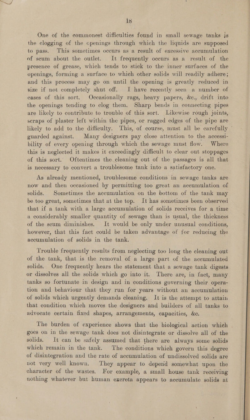 One of the commonest difficulties found in small sewage tanks js the clogging of the cpenings through which the liquids are supposed to pass. This sometimes occurs as a result of excessive accumulation of scum about the outlet. It frequently occurs as a result of the presence of grease, which tends to stick to the inner surfaces of the openings, forming a surface to which other solids will readily adhere; and this process may go on until the opening is greatly reduced in size if not completely shut off. I have recently seen a number of cases of this sort. Occasionally rags, heavy papers, &amp;c., drift into the openings tending to clog them. Sharp bends in connecting pipes are likely to contribute to trouble of this sort. Likewise rough joints, scraps of plaster left within the pipes, or ragged edges of the pipe are likely to add to the difficulty. This, of course, must all be carefully © guarded against. Many designers pay close attention to the accessi- bility of every opening through which the sewage must flow. Where this is neglected it makes it exceedingly difficult to clear out stoppages of this sort. Oftentimes the cleaning out of the passages is all that is necessary to convert a troublesome tank into a satisfactory one. As already mentioned, troublesome conditions in sewage tanks are now and then occasioned by permitting too great an accumulation of solids. Sometimes the accumulation on the bottom of the tank may be too great, sometimes that at the top. It has sometimes been observed that if a tank with a large accumulation of solids receives for a time a considerably smaller quantity of sewage than is usual, the thickness of the scum diminishes. It would be only under unusual conditions, however, that this fact could be taken advantage of for reducing the accumulation of solids in the tank. Trouble frequently results from neglecting too long the cleaning out of the tank, that is the removal of a large part of the accumulated solids. One frequently hears the statement that a sewage tank digests or dissolves all the solids which go into it. There are, in fact, many tanks so fortunate in design and in conditions governing their opera- tion and behaviour that they run for years without an accumulation of solids which urgently demands cleaning, It is the attempt to attain that condition which moves the designers and builders of all tanks to advocate certain fixed shapes, arrangements, capacities, &amp;c. The burden of experience shows that the biological action which - goes on in the sewage tank does not disintegrate or dissolve all of the solids. It can be safely assumed that there are always some solids which remain in the tank. The conditions which govern this degree of disintegration and the rate of accumulation of undissolved solids are not very well known. They appear to depend somewhat upon the character of the wastes. For example, a small house tank receiving nothing whatever but human excreta appears to accumulate solids at 