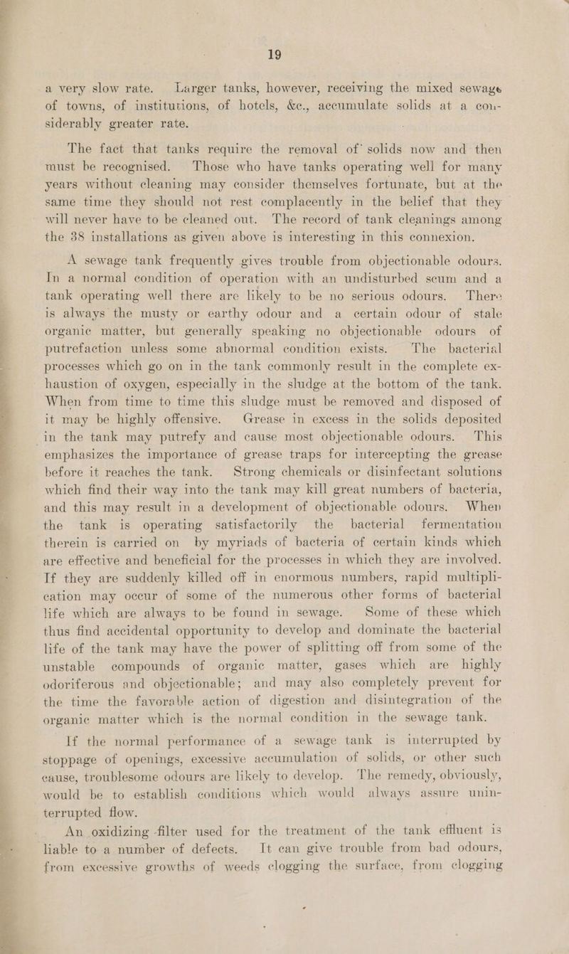  ae a .  ae ea ee 19 a very slow rate. Larger tanks, however, receiving the mixed sewaye of towns, of institutions, of hotels, &amp;¢., accumulate solids at a con- siderably greater rate. The fact that tanks require the removal of solids now and then must be recognised. Those who have tanks operating well for many years without cleaning may consider themselves fortunate, but at the same time they should not rest complacently in the belief that they will never have to be cleaned out. The record of tank cleanings among the 88 installations as given above is interesting in this connexion. A sewage tank frequently gives trouble from objectionable odours. In a normal condition of operation with an undisturbed scum and a tank operating well there are likely to be no serious odours. There is always the musty or earthy odour and a certain odour of stale organic matter, but generally speaking no objectionable odours of putrefaction unless some abnormal condition exists. The bacterial processes which go on in the tank commonly result in the complete ex- haustion of oxygen, especially in the sludge at the bottom of the tank. When from time to time this sludge must be removed and disposed of it may be highly offensive. Grease in excess in the solids deposited emphasizes the importance of grease traps for intercepting the grease before it reaches the tank. Strong chemicals or disinfectant solutions which find their way into the tank may kill great numbers of bacteria, and this may result in a development of objectionable odours. When the tank is operating satisfactorily the bacterial fermentation therein is carried on by myriads of bacteria of certain kinds which are effective and beneficial for the processes in which they are involved. If they are suddenly killed off in enormous numbers, rapid multiphi- cation may occur of some of the numerous other forms of bacterial life which are always to be found in sewage. Some of these which thus find accidental opportunity to develop and dominate the bacterial life of the tank may have the power of splitting off from some of the unstable compounds of organic matter, gases which are highly odoriferous and objectionable; and may also completely prevent for the time the favorable action of digestion and disintegration of the organic matter which is the normal condition in the sewage tank. If the normal performance of a sewage tank is interrupted by stoppage of openings, excessive accumulation of solids, or other such cause, troublesome odours are likely to develop. The remedy, obviously, would be to establish conditions which would always assure unin- terrupted flow. An oxidizing filter used for the treatment of the tank effluent 1s liable to a number of defects. It can give trouble from bad odours, from excessive growths of weeds clogging the surface, from clogging
