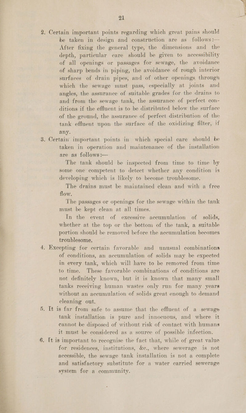 2. Certain important points regarding which great pains should be taken in design and construction are as follows :— After fixing the general type, the dimensions and_ the depth, particular care should be given to accessibility of all openings or passages for sewage, the avoidance of sharp bends in piping, the avoidance of rough interior surfaces of drain pipes, and of other openings through which the sewage must pass, especially at joints and angles, the assurance of suitable grades for the drains to and from the sewage tank, the assurance of perfect con- ditions if the effluent is to be distributed below the surface of the ground, the assurance of perfect distribution of the tank effluent upon the surface of the oxidizing filter, if any. 3. Certain important points in which special care should be taken in operation and maintenance of the installation are as follows :— The tank should be inspected from time to time by some one competent to detect whether any condition is developing which is likely to become troublesome. The drains must be maintained clean and with a free flow. The passages or openings for the sewage within the tank must be kept clean at all times. In the event of excessive accumulation of solids, whether at the top or the bottom of the tank, a suitable portion should be removed before the accumulation becomes troublesome. 4, Excepting for certain favorable and unusual combinations of conditions, an accumulation of solids may be expected in every tank, which will have to be removed from time to time. These favorable combinations of conditions are not definitely known, but it is known that many small tanks receiving human wastes only run for many years without an accumulation of solids great enough to demand cleaning out. 5. It is far from safe to assume that the effluent of a sewage tank installation is pure and innocuous, and where it cannot be disposed of without risk of contact with humans it must be considered as a source of possible infection. 6. [t 1s important to recognise the fact that, while of great value for residences, institutions, &amp;c., where sewerage is not accessible, the sewage tank installation is not a complete and satisfactory substitute for a water carried | system for a community.