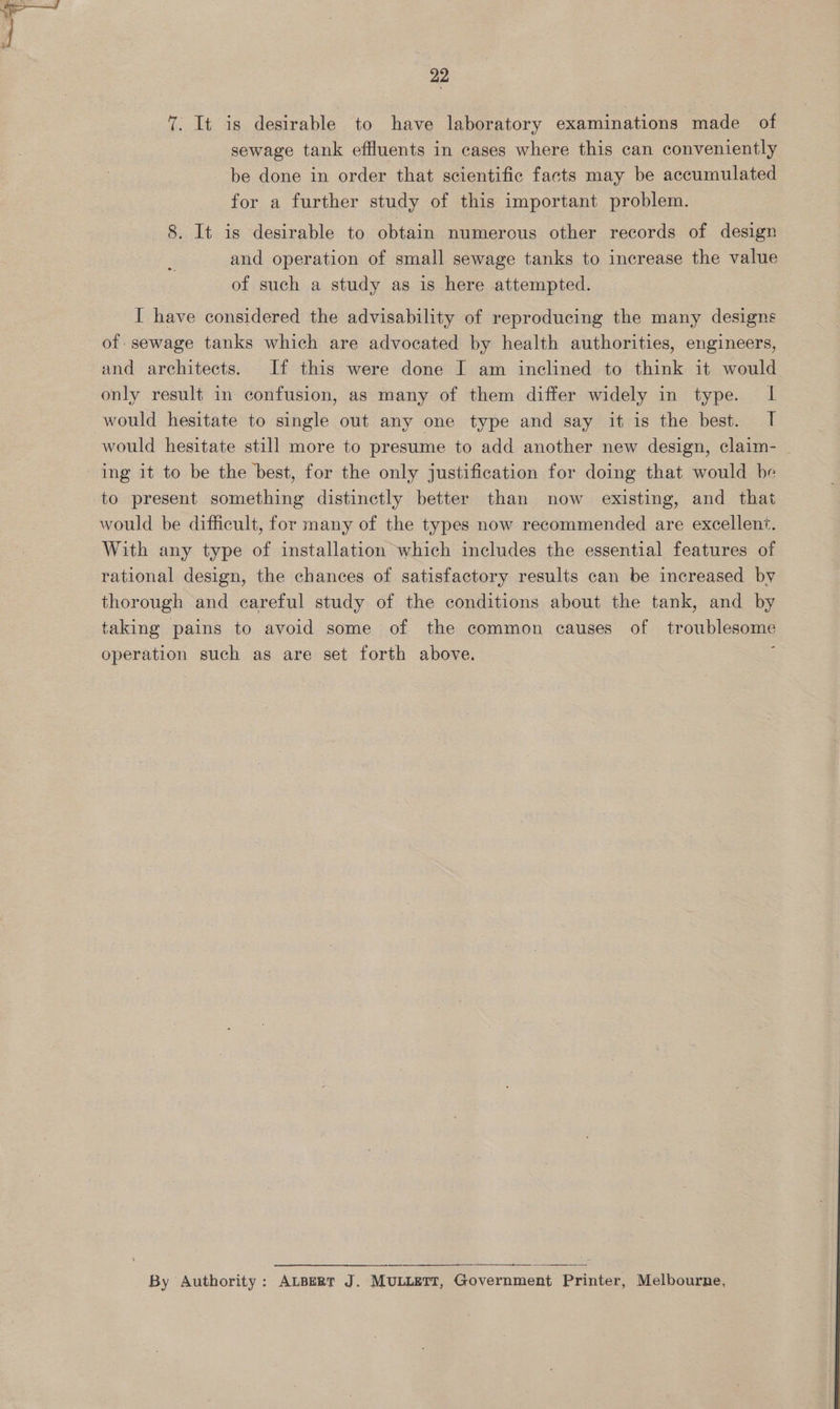 7. It is desirable to have laboratory examinations made of sewage tank effluents in cases where this can conveniently be done in order that scientific facts may be accumulated for a further study of this important problem. 8. It is desirable to obtain numerous other records of design and operation of small sewage tanks to increase the value of such a study as is here attempted. I have considered the advisability of reproducing the many designs of sewage tanks which are advocated by health authorities, engineers, and architects. If this were done I am inclined to think it would only result in confusion, as many of them differ widely in type. IL would hesitate to single out any one type and say it is the best. I would hesitate still more to presume to add another new design, claim-_ ing it to be the best, for the only justification for doing that would be to present something distinctly better than now existing, and that would be difficult, for many of the types now recommended are excellent. With any type of installation which includes the essential features of rational design, the chances of satisfactory results can be increased by thorough and careful study of the conditions about the tank, and by taking pains to avoid some of the common causes of troublesome operation such as are set forth above.  = Se By Authority: ALBERT J. MULLETT, Government Printer, Melbourne,