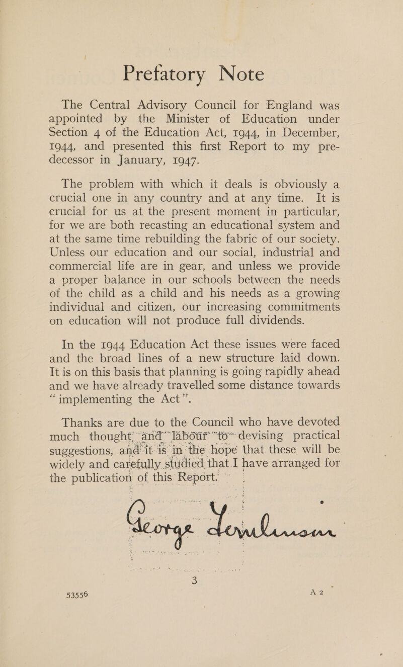 Pretatory Note The Central Advisory Council for England was appointed by the Minister of Education under Section 4 of the Education Act, 1944, in December, 1944, and presented this first Report to my pre- decessor in January, 1947. The problem with which it deals is obviously a crucial one in any country and at any time. It is crucial for us at the present moment in particular, for we are both recasting an educational system and at the same time rebuilding the fabric of our society. Unless our education and our social, industrial and commercial life are in gear, and unless we provide a proper balance in our schools between the needs of the child as a child and his needs as a growing individual and citizen, our increasing commitments on education will not produce full dividends. In the 1944 Education Act these issues were faced and the broad lines of a new structure laid down. It is on this basis that planning is going rapidly ahead and we have already travelled some distance towards “implementing the Act”. 3 Thanks are due to the Council who have devoted much thought, “and” labour “to~ ‘devising practical suggestions, aie it is in’the hope that these will be widely and carefully. studied: that. il have arranged for the pana of this: Report! © |  53550 A2