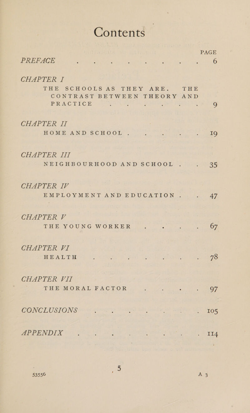 Contents PREFACE CHAPTER I THE. SGHOOLS 2S. THEY ARE, THE CONTRAST BETWEEN THPOR YA N-D PRACTICE CHAPTER If HOME AND SCHOO®E . CHAPIER JI] NEIGHBOURHOOD AND SCHOOL CHAriinR IV EMPLOYMENT AND EDUCATION , CHAIR V THE YOUNG WORKER Gh Arlick Vi HEALTH CHAPTER VII THE MORAL FACTOR CONCLUSIONS APPENDIX 19 35 a 67 78 97 WN 114