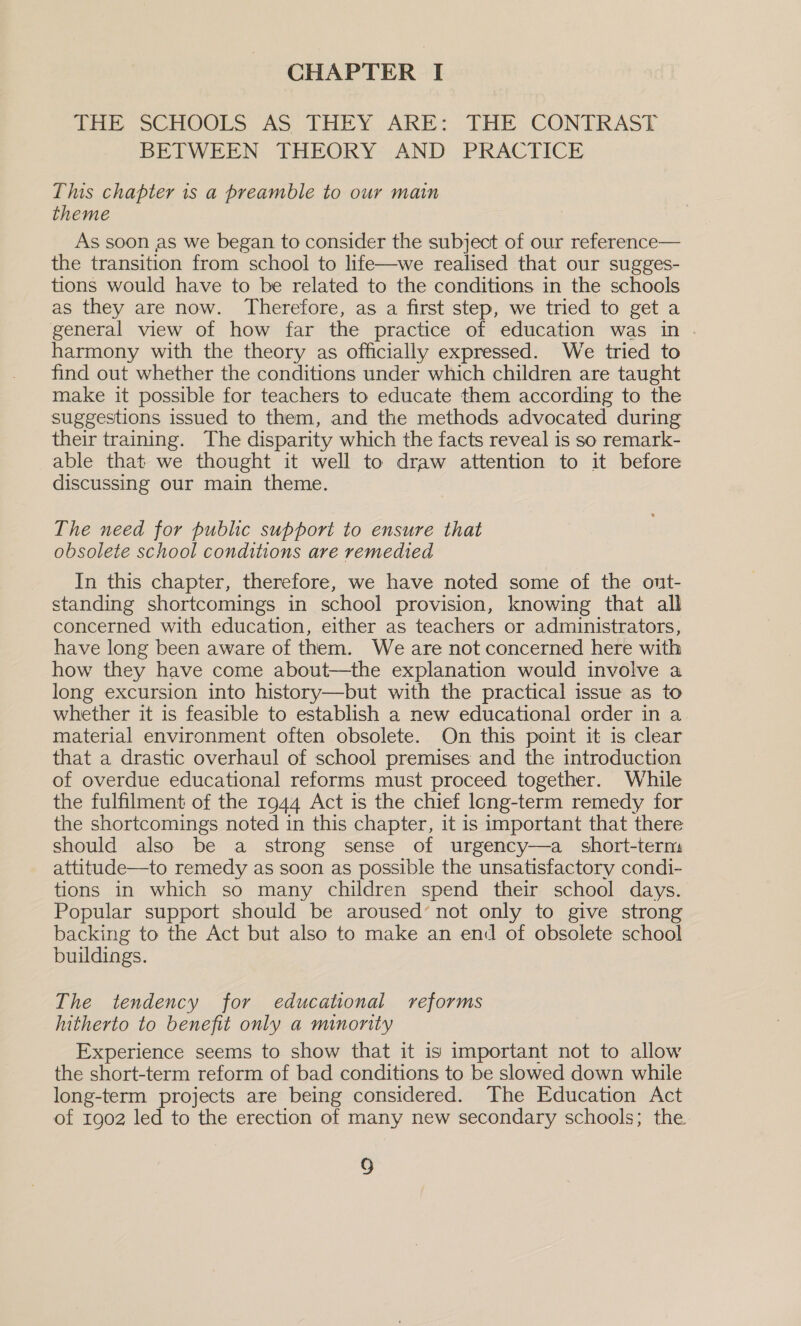 CHAPTER I JHE SCHOOLS A&gt; THEY. ARE: DHE CONTRAST BETWEEN THEORY AND PRACTICE This chapter is a preamble to our main theme As soon as we began to consider the subject of our reference— the transition from school to life—we realised that our sugges- tions would have to be related to the conditions in the schools as they are now. Therefore, as a first step, we tried to get a general view of how far the practice of education was in harmony with the theory as officially expressed. We tried to find out whether the conditions under which children are taught make it possible for teachers to educate them according to the suggestions issued to them, and the methods advocated during their training. The disparity which the facts reveal is so remark- able that we thought it well to draw attention to it before discussing our main theme. The need for public support to ensure that obsolete school conditions are remedied In this chapter, therefore, we have noted some of the out- standing shortcomings in school provision, knowing that all concerned with education, either as teachers or administrators, have long been aware of them. We are not concerned here with how they have come about—the explanation would involve a long excursion into history—but with the practical issue as to whether it is feasible to establish a new educational order in a. material environment often obsolete. On this point it is clear that a drastic overhaul of school premises and the introduction of overdue educational reforms must proceed together. While the fulfilment of the 1944 Act is the chief long-term remedy for the shortcomings noted in this chapter, it is important that there should also be a strong sense of urgency—a_ short-term attitude—to remedy as soon as possible the unsatisfactory condi- tions in which so many children spend their school days. Popular support should be aroused’ not only to give strong backing to the Act but also to make an end of obsolete school buildings. The tendency for educational reforms hitherto to benefit only a minonity Experience seems to show that it is important not to allow the short-term reform of bad conditions to be slowed down while long-term projects are being considered. The Education Act of 1902 led to the erection of many new secondary schools; the