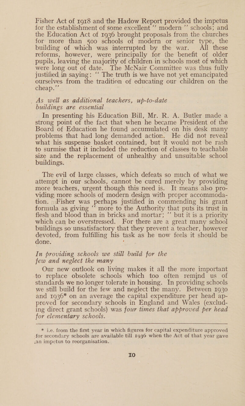 Fisher Act of 1918 and 'the Hadow Report provided the impetus for the establishment of some excellent ‘‘ modern ’’ schools; and the Education Act of 1936 brought proposals from the churches for more than 500 schools of modern or senior type, the building of which was interrupted by the war. All these reforms, however, were principally for the benefit of older pupils, leaving the majority of children in schools most of which were long out of date. The McNair Committee was thus fully justified in saying: ‘‘ The truth is we have not yet emancipated ourselves from the tradition of educating our children on the eheap,’* As well as additional teachers, pte buildings are essential In presenting his Education Bill, Mr. R. A. Butler made a strong point of the fact that when he became President of the Board of Education he found accumulated on his desk many problems that had long demanded action. He did not reveal what his suspense hasket contained, but it would not be rash to surmise that it included the reduction of classes to teachable size and the replacement of unhealthy and unsuitable school buildings. The evil of large classes, which defeats so much of what we attempt in our schools, cannot be cured merely by providing more teachers, urgent though this need is. It means also pro- viding more schools of modern design with proper accommoda- tion. . Fisher was perhaps justified in commending his grant formula as giving “‘ more to the Authority that puts its trust in flesh and blood than in bricks and mortar; ’’ but it is a priority which can be overstressed. For there are a great many school buildings so unsatisfactory that they prevent a teacher, however devoted, from fulfilling his task as he now feels it should be done. In providing schools we still build for the few and neglect the many Our new outlook on living makes it all the more important -to replace obsolete schools which too often remind us of standards we no longer tolerate in housing. In providing schools we still build for the few and neglect the many. Between 1930 and 1936* on an average the capital expenditure per head ap- proved for secondary schools in England and Wales (exclud- ing direct grant schools) was four times that approved per head for elementary schools. * i.e. from the first year in which figures for capital expenditure approved -for secondary schools are available till 1936 when the Act of that year gave .an impetus to reorganisation. | IO