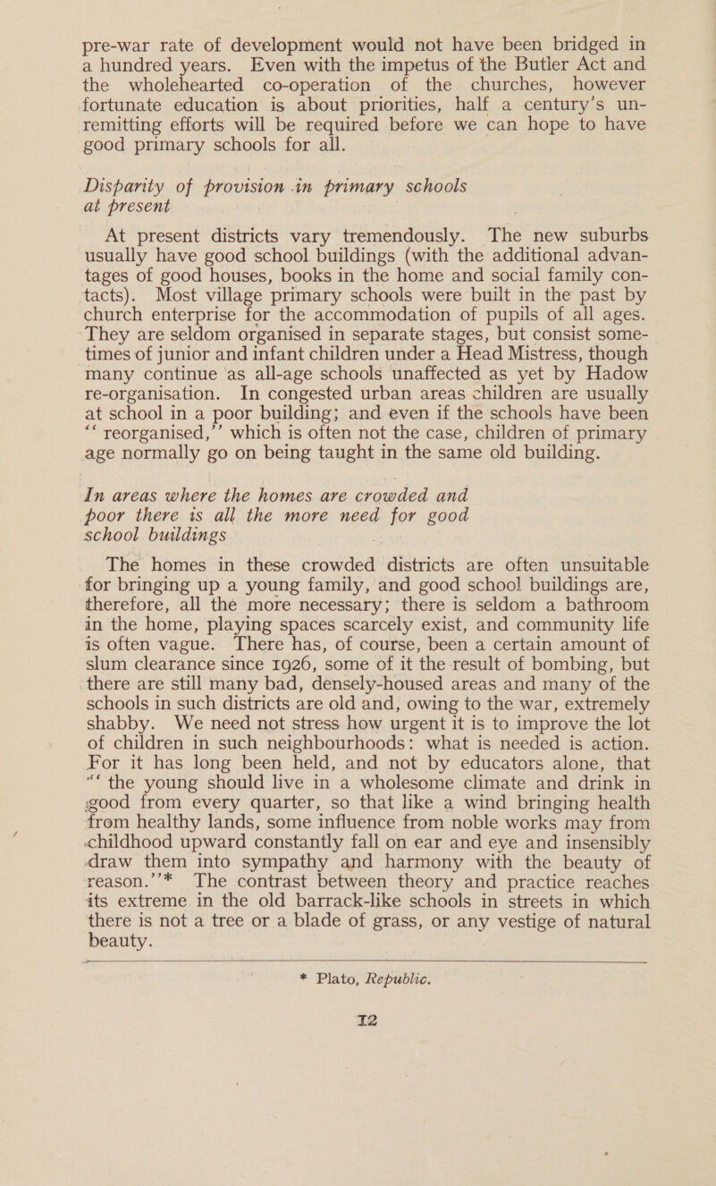 a hundred years. Even with the impetus of the Butler Act and the wholehearted co-operation of the churches, however fortunate education is about priorities, half a century's un- remitting efforts will be required before we can hope to have good primary schools for all. Dispanty of provision in primary schools at present At present districts vary tremendously. The new suburbs usually have good school buildings (with the additional advan- tages of good houses, books in the home and social family con- ‘tacts). Most village primary schools were built in the past by church enterprise for the accommodation of pupils of all ages. ‘They are seldom organised in separate stages, but consist some-_ times of junior and infant children under a Head Mistress, though many continue ‘as all-age schools unaffected as yet by Hadow re-organisation. In congested urban areas children are usually at school in a poor building; and even if the schools have been ““ reorganised,’’ which is often not the case, children of primary age normally go on being taught in the same old building. In areas where the homes are crowded and poor there is all the more need for good school buildings The homes in these crowded districts are often unsuitable for bringing up a young family, and good school buildings are, therefore, all the more necessary; there is seldom a bathroom in the home, playing spaces scarcely exist, and community life is often vague. There has, of course, been a certain amount of slum clearance since 1926, some of it the result of bombing, but there are still many bad, densely-housed areas and many of the schools in such districts are old and, owing to the war, extremely shabby. We need not stress how urgent it is to improve the lot of children in such neighbourhoods: what is needed is action. For it has long been held, and not by educators alone, that ““the young should live in a wholesome climate and drink in ood from every quarter, so that like a wind bringing health from healthy lands, some influence from noble works may from childhood upward constantly fall on ear and eye and insensibly draw them into sympathy and harmony with the beauty of reason.’’* The contrast between theory and practice reaches its extreme in the old barrack-like schools in streets in which there is not a tree or a blade of grass, or any vestige of natural beauty.  * Plato, Republic. 2