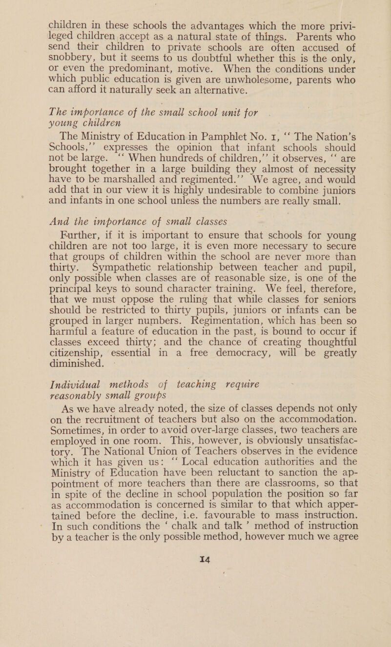 children in these schools the advantages which the more privi- leged children accept as a natural state of things. Parents who send their children to private schools are often accused of snobbery, but it seems to us doubtful whether this is the only, or even the predominant, motive. When the conditions under which public education is given are unwholesome, parents who can afford it naturally seek an alternative. The importance of the small school unit for young children 7 : The Ministry of Education in Pamphlet No. 1, ‘‘ The Nation’s Schools,’’ expresses the opinion that infant schools should not be large. ‘‘ When hundreds of children,’’ it observes, ‘‘ are brought together in a large building they almost of necessity have to be marshalled and regimented.’’ We agree, and would add that in our view it is highly undesirable to combine juniors and infants in one school unless the numbers are really small. And the importance of small classes Further, if it is important to ensure that schools for young children are not too large, it is even more necessary to secure that groups of children within the school are never more than thirty. Sympathetic relationship between teacher and pupil, only possible when classes are of reasonable size, is one of the principal keys to sound character training. We feel, therefore, that we must oppose the ruling that while classes for seniors should be restricted to thirty pupils, juniors or infants can be grouped in larger numbers. Regimentation, which has been so harmful a feature of education in the past, is bound to occur if classes exceed thirty; and the chance of creating thoughtful citizenship, essential in a free democracy, will be greatly diminished. Individual methods of teaching require reasonably small groups As we have already noted, the size of classes depends not only on the recruitment of teachers but also on the accommodation. Sometimes, in order to avoid over-large classes, two teachers are employed in one room. This, however, is obviously unsatistac- tory. The National Union of Teachers observes in the evidence which it has given us: “‘ Local education authorities and the Ministry of Education have been reluctant to sanction the ap- pointment of more teachers than there are classrooms, so that in spite of the decline in school population the position so far as accommodation is concerned is similar to that which apper- tained before the decline, i.e. favourable to mass instruction. In such conditions the ‘ chalk and talk ’’ method of instruction by a teacher is the only possible method, however much we agree