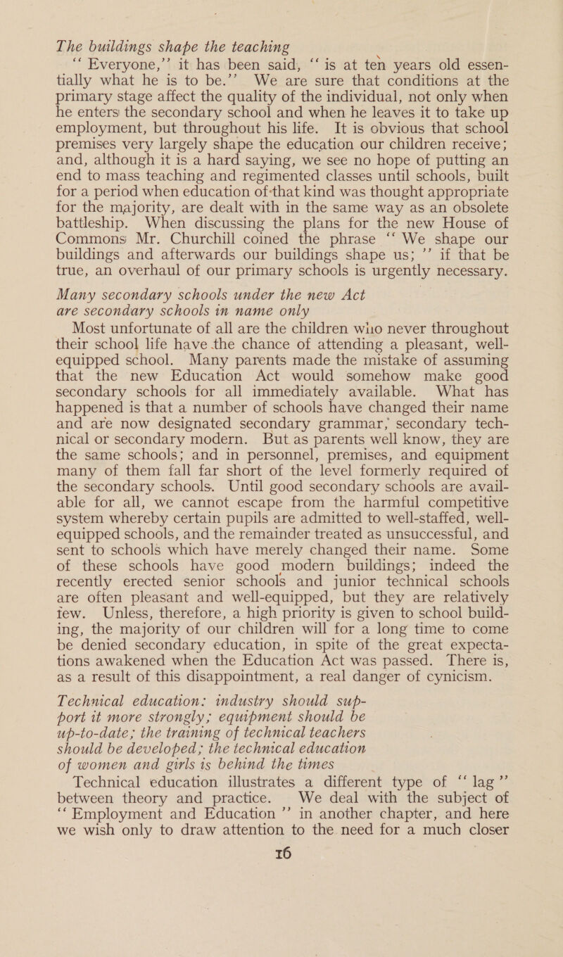 The buildings shape the teaching ““ Everyone,’ it has been said, ‘‘ is at ten years old essen- tially what he is to be.’’ We are sure that conditions at the primary stage affect the quality of the individual, not only when he enters the secondary school and when he leaves it to take up employment, but throughout his life. It is obvious that school premises very largely shape the education our children receive; and, although it is a hard saying, we see no hope of putting an end to mass teaching and regimented classes until schools, built for a period when education ofthat kind was thought appropriate for the majority, are dealt with in the same way as an obsolete battleship. When discussing the plans for the new House of Commons Mr. Churchill coined the phrase “‘ We shape our buildings and afterwards our buildings shape us; ”’ if that be true, an overhaul of our primary schools is urgently necessary. Many secondary schools under the new Act are secondary schools in name only Most unfortunate of all are the children wuo never throughout their school life have the chance of attending a pleasant, well- equipped school. Many parents made the mistake of assuming that the new Education Act would somehow make good secondary schools for all immediately available. What has happened is that a number of schools have changed their name and are now designated secondary grammar, secondary tech- nical or secondary modern. But.as parents well know, they are the same schools; and in personnel, premises, and equipment many of them fall far short of the level formerly required of the secondary schools. Until good secondary schools are avail- able for all, we cannot escape from the harmful competitive system whereby certain pupils are admitted to well-staffed, well- equipped schools, and the remainder treated as unsuccessful, and sent to schools which have merely changed their name. Some of these schools have good modern buildings; indeed the recently erected senior schools and junior technical schools are often pleasant and well-equipped, but they are relatively tew. Unless, therefore, a high priority is given to school build- ing, the majority of our children will for a long time to come be denied secondary education, in spite of the great expecta- tions awakened when the Education Act was passed. ‘There is, as a result of this disappointment, a real danger of cynicism. Technical education: industry should sup- port it more strongly; equipment should be up-to-date; the training of technical teachers should be developed; the technical education of women and girls 1s behind the times Technical education illustrates a different type of “‘ lag ”’ between theory and practice. We deal with the subject of ‘““Employment and Education ’’ in another chapter, and here we wish only to draw attention to the need for a much closer