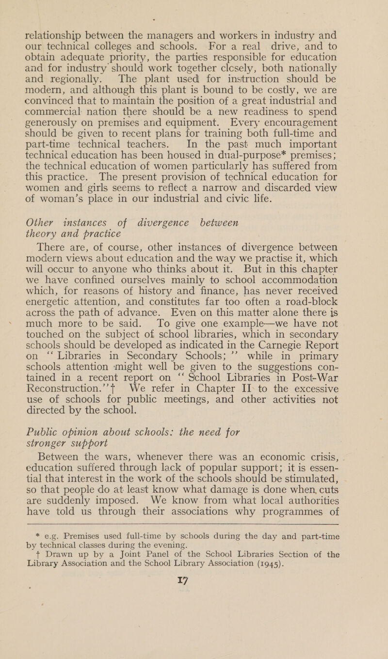 relationship between the managers and workers in industry and our technical colleges and schools. For a real drive, and to obtain adequate priority, the parties responsible for education and for industry should work together clcsely, both nationally and regionally. The plant used for instruction should be modern, and although this plant is bound to be costly, we are convinced that to maintain the position of a great industrial and commercial nation there should be a new readiness to spend generously on premises and equipment. Every encouragement should be given to recent plans for training both full-time and part-time technical teachers. In the past much important technical education has been housed in dual-purpose* premises ; the technical education of women particularly has suffered from this practice. The present provision of technical education for women and girls seems to reflect a narrow and discarded view of woman’s place in our industrial and civic life. Other instances of divergence between theory and practice There are, of course, other instances of divergence between modern views about education and the way we practise it, which will occur to anyone who thinks about it. But in this chapter we have confined ourselves mainly to school accommodation which, for reasons of history and finance, has never received energetic attention, and constitutes far too often a road-block across the path of advance. Even on this matter alone there is much more to be said. To give one example—we have not touched on the subject of school libraries, which in secondary schools should be developed as indicated in the Carnegie Report on “‘ Libraries in Secondary Schools; ’’ while in primary schools attention might well be given to the suggestions con- tained in a recent report on “‘ School Libraries in Post-War Reconstruction.’’, We refer in Chapter II: to the excessive use of schools for public meetings, and other activities not directed by the school. Public opinion about schools: the need for stronger support Between the wars, whenever there was an economic crisis, education sufiered through lack of popular support; it is essen- tial that interest in the work of the schools should be stimulated, - so that people do at least know what damage is done when, cuts are suddenly imposed. We know from what local authorities have told us through their associations why programmes of * e.g. Premises used full-time by schools during the day and part-time by technical classes during the evening. + Drawn up by a Joint Panel of the School Libraries Section of the Library Association and the School Library Association (1945).