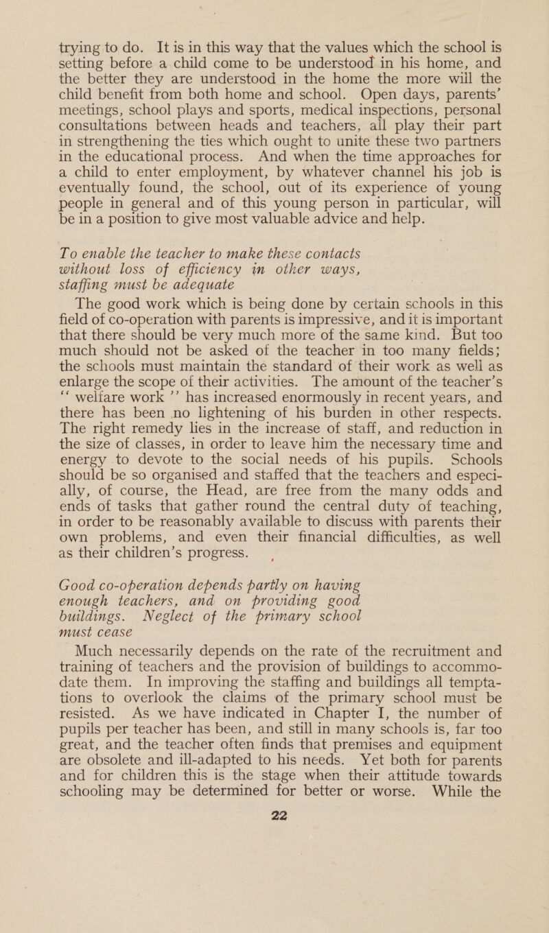 trying to do. It isin this way that the values which the school is setting before a child come to be understood in his home, and the better they are understood in the home the more wiil the child benefit from both home and school. Open days, parents’ meetings, school plays and sports, medical inspections, personal consultations between heads and teachers, all play their part in strengthening the ties which ought to unite these two partners in the educational process. And when the time approaches for a child to enter employment, by whatever channel his job is eventually found, the school, out of its experience of young people in general and of this young person in particular, will be in a position to give most valuable advice and help. To enable the teacher to make these contacts without loss of efficiency im other ways, staffing must be adequate The good work which is being done by certain schools in this field of co-operation with parents is impressive, and it is important that there should be very much more of the same kind. But too much should not be asked of the teacher in too many fields; the schools must maintain the standard of their work as well as enlarge the scope of their activities. The amount of the teacher’s ““ weliare work ’’ has increased enormously in recent years, and there has been no lightening of his burden in other respects. The right remedy lies in the increase of staff, and reduction in the size of classes, in order to leave him the necessary time and energy to devote to the social needs of his pupils. Schools should be so organised and staffed that the teachers and especi- ally, of course, the Head, are free from the many odds and ends of tasks that gather round the central duty of teaching, in order to be reasonably available to discuss with parents their own problems, and even their financial difficulties, as well as their children’s progress. Good co-operation depends partly on having enough teachers, and on providing good buildings. Neglect of the primary school must Cease Much necessarily depends on the rate of the recruitment and training of teachers and the provision of buildings to accommo- date them. In improving the staffing and buildings all tempta- tions to overlook the claims of the primary school must be resisted. As we have indicated in Chapter I, the number of pupils per teacher has been, and still in many schools is, far too great, and the teacher often finds that premises and equipment are obsolete and ill-adapted to his needs. Yet both for parents and for children this is the stage when their attitude towards schooling may be determined for better or worse. While the