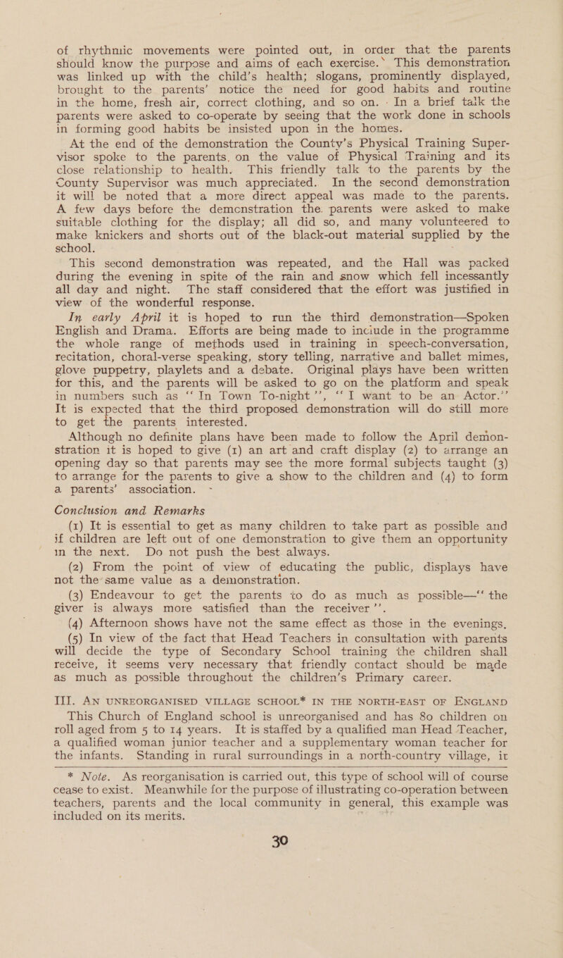 of rhythmic movements were pointed out, in order that the parents should know the purpose and aims of each exercise.‘ This demonstration was linked up with the child’s health; slogans, prominently displayed, brought to the parents’ notice the need for good habits and routine in the home, fresh air, correct clothing, and so on. : In a brief taik the parents were asked to co-operate by seeing that the work done in schools in forming good habits be insisted upon in the homes. At the end of the demonstration the County’s Physical Training Super- visor spoke to the parents, on the value of Physical Training and its close relationship to health. This friendly talk to the parents by the County Supervisor was much appreciated.. In the second demonstration it will be noted that a more direct appeal was made to the parents. A few days before the demcnstration the parents were asked to make suitable clothing for the display; all did so, and many volunteered to make knickers and shorts out of the black-out material supplied by the school. This second demonstration was repeated, and the Hall was packed during the evening in spite of the rain and snow which fell incessantly all day and night. The staff considered that the effort was justified in view of the wonderful response. In early April it is hoped to run the third demonstration—Spoken English and Drama. Efforts are being made to inciude in the programme the whole range of methods used in training in’ speech-conversation, recitation, choral-verse speaking, story telling, narrative and ballet mimes, glove puppetry, playlets and a debate. Original plays have been written for this, and the parents will be asked to go on the platform and speak in numbers such as ‘“‘ In Town To-night’’, “‘I want to be an Actor.’ It is expected that the third proposed demonstration will do still more to get the parents interested. Although no definite plans have been made to follow the April demon- stration it is hoped to give (1) an art and craft display (2) to arrange an opening day so that parents may see the more formal subjects taught (3) to arrange for the parents to give a show to the children and (4) to form a parents’ association. - Conclusion and Remarks . (1) It is essential to get as many children to take part as possible and if children are left out of one demonstration to give them an opportunity in the next. Do not push the best always. (2) From the point of view of educating the public, displays have not the same value as a demonstration. (3) Endeavour to get the parents to do as much as possible—‘‘ the giver is always more satisfied than the receiver ”’ (4) Afternoon shows have not the same effect as those in the evenings, (5) In view of the fact that Head Teachers in consultation with parents will decide the type of Secondary School training the children shall receive, it seems very necessary that friendly contact should be made as much as possible throughout the children’s Primary career. III. AN UNREORGANISED VILLAGE SCHOOL* IN THE NORTH-EAST OF ENGLAND This Church of England school is unreorganised and has 80 children on roll aged from 5 to 14 years. It is staffed by a qualified man Head Teacher, a qualified woman junior teacher and a supplementary woman teacher for the infants. Standing in rural surroundings in a north-country village, it   * Note. As reorganisation is carried out, this type of school will of course cease to exist. Meanwhile for the purpose of illustrating co-operation between teachers, parents and the local community in general, this example was included on its merits.