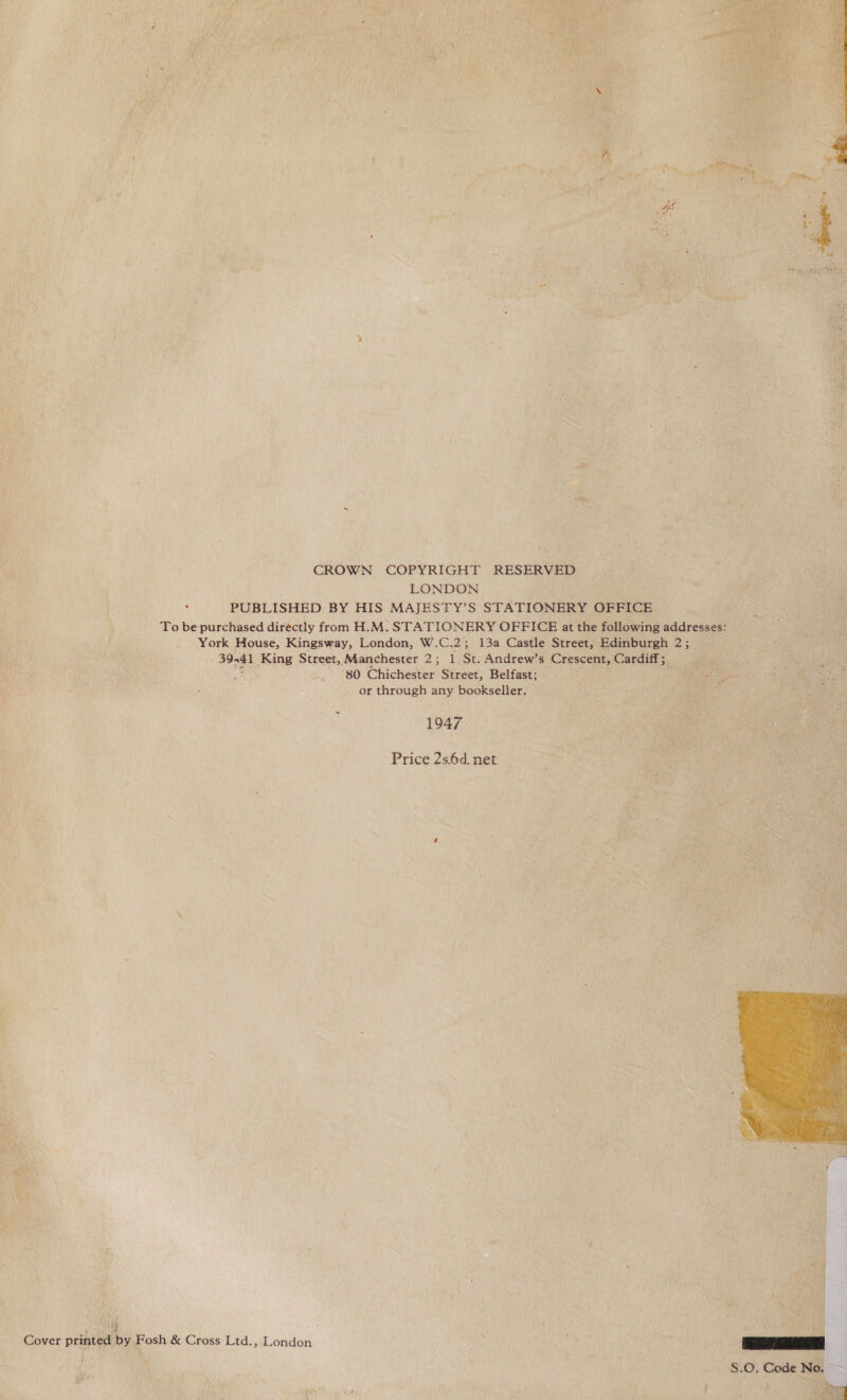 , i oe CROWN COPYRIGHT RESERVED LONDON . PUBLISHED BY HIS MAJESTY’S STATIONERY OFFICE To be purchased diréctly from H.M. STATIONERY OFFICE at the following addresses: York House, Kingsway, London, W.C.2; 13a Castle Street, Edinburgh 2; - 39-41 King Street, Manchester 2; 1 St. Andrew’s Crescent, Cardiff; fe: 80 Chichester Street, Belfast; Bie? aie or through any bookseller. 1947 Price 2s.6d. net Cover printed by Fosh &amp; Cross Ltd., London   Peo S.O. Code No, SS 