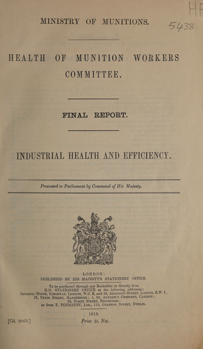 MINISTRY OF MUNITIONS. ry,  HEALTH OF MUNITION WORKERS COMMITTEE. FINAL REPORT. INDUSTRIAL HEALTH AND EFFICIENCY.  Presented to Parliament by Command of His Majesty.   To be purchased through any Bookseller or directly from H.M. STATIONERY OFFICE at the following addresses: IMPERIAL Hovsz, Kinesway, Lonvon, W.C. 2, and 28, ABINGDON STREET, Lonpon, 8.W. 1, 37, Peter STREET, MANCHESTER; 1, St. ANDREW’S CRESCENT, CARDIFF ; 23, ForTH STREET, EDINBURGH ; or from E. PONSONBY, Lrp., 116, GRAFTON STREET, DUBLIN. 1918. [Cd. 9065.] : Price 2s, Net.