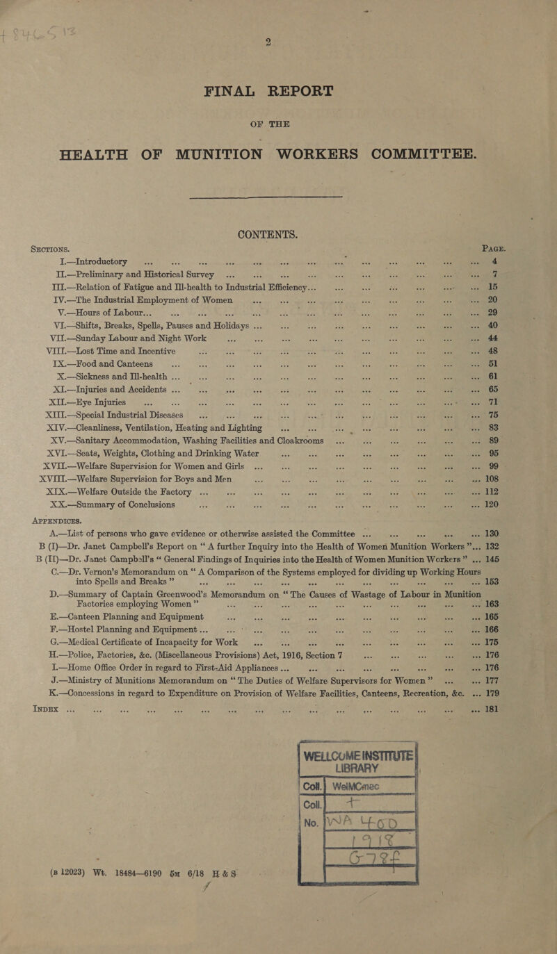 FINAL REPORT OF THE HEALTH OF MUNITION WORKERS  CONTENTS. SECTIONS. J.—Introductory “gas TI.—Preliminary and Historical caer she ‘ III.—Relation of Fatigue and Ill-health to Industrial Efficiency... IV.—The Industrial Employment of Women V.—Hours of Labour... ; Hi VI.—Shifts, Breaks, Spells, Pauses a Holidays . sbi VII.—Sunday Labour and Night Work VIII.—Lost Time and Incentive IX.—Food and Canteens X.—Sickness and Ill-health ... XI.—Injuries and Accidents ... XII.—EHye Injuries XIII.—Special Industrial Tiheasee XIV.—Cleanliness, Ventilation, Heating and Lighting = XV.—Sanitary Accommodation, Washing Facilities and Cloakrooms XVI.—Seats, Weights, Clothing and Drinking Water XVII.—Welfare Supervision for Women and Girls XVITI.—Welfare Supervision for Boys and Men XIX.—Welfare Outside the Factory XX.—Summary of Conclusions APPENDICES. A.—List of persons who gave evidence or otherwise assisted the Committee .. into Spells and Breaks ” Factories employing Women ” K.—Canteen Planning and Equipment F.—Hostel Planning and Equipment .. G.—Medical Certificate of Incapacity a Work aha H.—Police, Factories, &amp;c. (Miscellaneous Provisions) Act, 1916, Section 1 I.—Home Office Order in regard to First-Aid Appliances .. InDEX PaGeE. 15 20 29 40 48 51 61 65 71 83 89 95 99 gee . 132 . 153 (3 12023) We, 18484-6190 ou 6/18 H&amp;S f  179 181