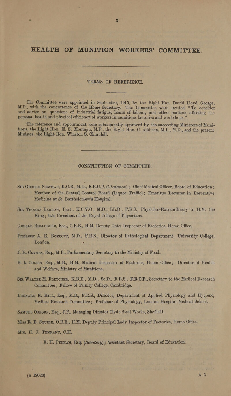 HEALTH OF MUNITION WORKERS’ COMMITTEE. TERMS OF REFERENCE. The Committee were appointed in September, 1915, by the Right Hon. David Lloyd George, M.P., with the concurrence of the.Home Secretary. The Committee were invited “To consider and advise on questions of industrial fatigue, hours of labour, and other matters affecting the personal health and physical efficiency of workers in munitions factories and workshops.” Gye os reference and appointment were subsequently approved by the succeeding Ministers of Muni- tions, the Right Hon. E. 8. Montagu, M.P., the Right Hon. ©. Addison, M.P., M.D., and the present Minister, the Right Hon. Winston S. Churchill. CONSTITUTION OF COMMITTEE. Sir Grorcs Newman, K.C.B., M.D., F.R.C.P. (Chairman); Chief Medical Officer, Board of Education ; Member of the Central Control Board (Liquor Traffic); Emeritus Lecturer in Preventive Medicine at St. Bartholomew’s Hospital. Sir Tuomas Bartow, Bart., K.C.V.0O., M.D., LL.D., F.RB.S., Physician-Extraordinary to H.M. the King ; late President of the Royal College of Physicians. GERALD Betiuovuss, Hsq., C.B.E., H.M. Deputy Chief Inspector of Factories, Home Office. Professor A. E. Boycott, M.D., F.R.S., Director of Pathological Department, University College, London. J. R. Cuynzs, Esq., M.P., Parliamentary Secretary to the Ministry of Foad. H. L. Cotris, Esq., M.B., H.M. Medical Inspector of Factories, Home Office; Director of Health and Welfare, Ministry of Munitions. Sm Water M. Fiercuer, K.B.E., M.D., Sc.D., F.R.S., F.R.C.P., Secretary to the Medical Research | Committee ; Fellow of Trinity College, Cambridge. Leonarp E. Hri1, Esq., M.B., F.R.S., Director, Department of Applied Physiology and Hygiene, Medical Research Committee; Professor of Physiology, London Hospital Medical School. SAMUEL Oszorn, Esq., J.P., Managing Director Clyde Steel Works, Sheffield. Miss R. E. Squire, O.B.E., H.M. Deputy Principal Lady Inspector of Factories, Home Office. Mrs. H. J. Tennant, C.H. i. H. Petnam, Esq. (Secretary) ; Assistant Secretary, Board of Education. _(B 120283) A 2