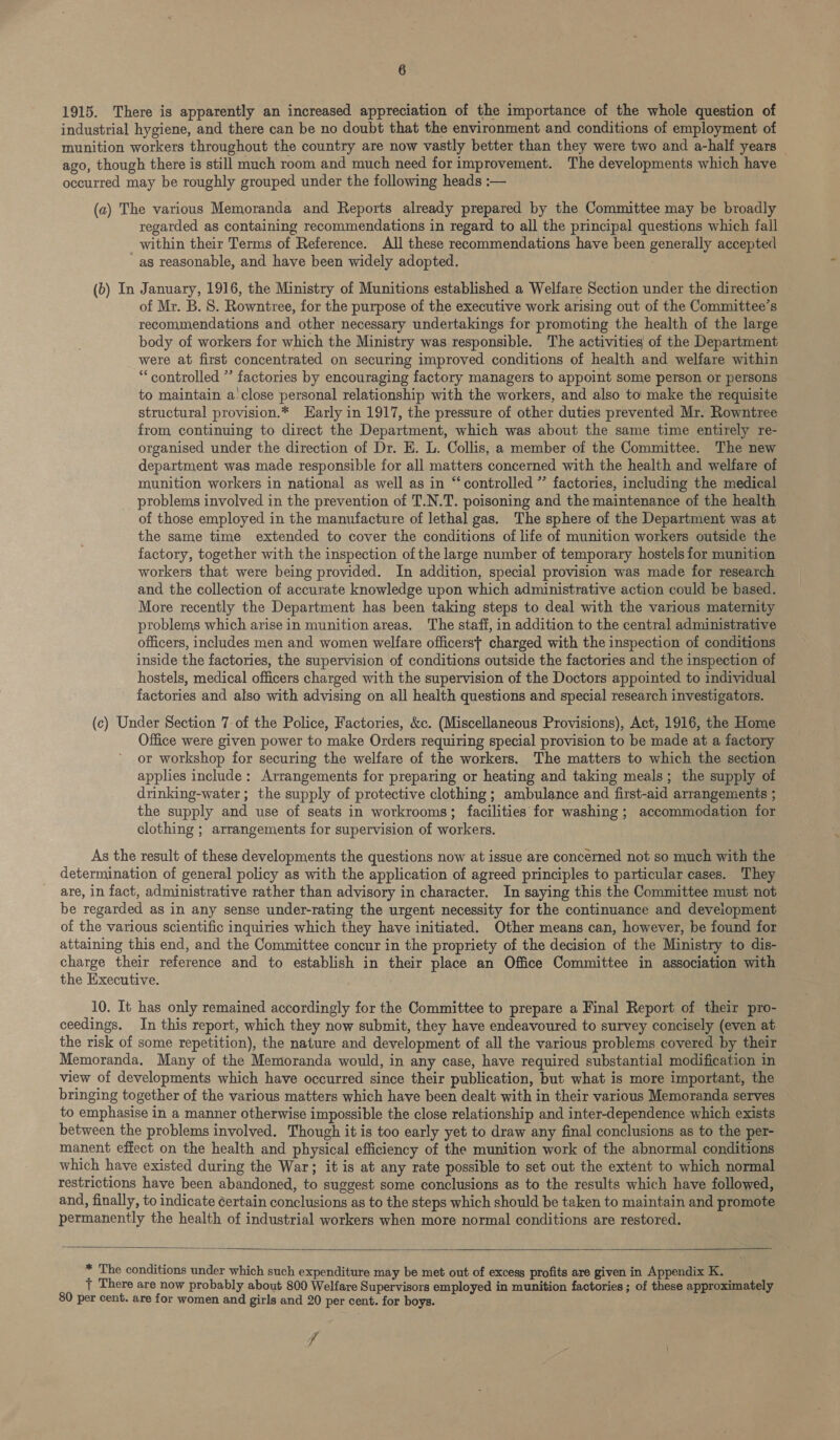 1915. There is apparently an increased appreciation of the importance of the whole question of industrial hygiene, and there can be no doubt that the environment and conditions of employment of munition workers throughout the country are now vastly better than they were two and a-half years — ago, though there is still much room and much need for improvement. The developments which have occurred may be roughly grouped under the following heads :— (a) The various Memoranda and Reports already prepared by the Committee may be broadly regarded as containing recommendations in regard to all the principal questions which fall within their Terms of Reference. All these recommendations have been generally accepted as reasonable, and have been widely adopted. (b) In January, 1916, the Ministry of Munitions established a Welfare Section under the direction of Mr. B. 8. Rowntree, for the purpose of the executive work arising out of the Committee’s recommendations and other necessary undertakings for promoting the health of the large body of workers for which the Ministry was responsible. The activities of the Department were at first concentrated on securing improved conditions of health and welfare within “controlled ” factories by encouraging factory managers to appoint some person or persons to maintain a'close personal relationship with the workers, and also to make the requisite structural provision.* Harly in 1917, the pressure of other duties prevented Mr. Rowntree from, continuing to direct the Department, which was about the same time entirely re- organised under the direction of Dr. E. L. Collis, a member of the Committee. The new department was made responsible for all matters concerned with the health and welfare of munition workers in national as well as in “controlled ” factories, including the medical problems involved in the prevention of T.N.T. poisoning and the maintenance of the health of those employed in the manufacture of lethal gas. The sphere of the Department was at the same time extended to cover the conditions of life of munition workers outside the factory, together with the inspection of the large number of temporary hostels for munition workers that were being provided. In addition, special provision was made for research and the collection of accurate knowledge upon which administrative action could be based. More recently the Department has been taking steps to deal with the various maternity problems which arise in munition areas. The staff, in addition to the central administrative officers, includes men and women welfare officerst charged with the inspection of conditions inside the factories, the supervision of conditions outside the factories and the inspection of hostels, medical officers charged with the supervision of the Doctors appointed to individual factories and also with advising on all health questions and special research investigators. (c) Under Section 7 of the Police, Factories, &amp;c. (Miscellaneous Provisions), Act, 1916, the Home Office were given power to make Orders requiring special provision to be made at a factory or workshop for securing the welfare of the workers. The matters to which the section applies include: Arrangements for preparing or heating and taking meals; the supply of drinking-water ; the supply of protective clothing ; ambulance and first-aid arrangements ; the supply and use of seats in workrooms; facilities for washing; accommodation for clothing ; arrangements for supervision of workers. As the result of these developments the questions now at issue are concerned not so much with the determination of general policy as with the application of agreed principles to particular cases. They are, in fact, administrative rather than advisory in character. In saying this the Committee must not be regarded as in any sense under-rating the urgent necessity for the continuance and development of the various scientific inquiries which they have initiated. Other means can, however, be found for attaining this end, and the Committee concur in the propriety of the decision of the Ministry to dis- charge their reference and to establish in their place an Office Committee in association with the Executive. 10. It has only remained accordingly for the Committee to prepare a Final Report of their pro- ceedings. In this report, which they now submit, they have endeavoured to survey concisely (even at the risk of some repetition), the nature and development of all the various problems covered by their Memoranda, Many of the Memoranda would, in any case, have required substantial modification in view of developments which have occurred since their publication, but what is more important, the bringing together of the various matters which have been dealt with in their various Memoranda serves to emphasise in a manner otherwise impossible the close relationship and inter-dependence which exists between the problems involved. Though it is too early yet to draw any final conclusions as to the per- manent effect on the health and physical efficiency of the munition work of the abnormal conditions which have existed during the War; it is at any rate possible to set out the extent to which normal restrictions have been abandoned, to suggest some conclusions as to the results which have followed, and, finally, to indicate certain conclusions as to the steps which should be taken to maintain and promote permanently the health of industrial workers when more normal conditions are restored.    * The conditions under which such expenditure may be met out of excess profits are given in Appendix K. } There are now probably about 800 Welfare Supervisors employed in munition factories ; of these approximately 80 per cent. are for women and girls and 20 per cent. for boys. ip