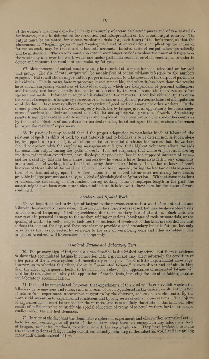 of the worker’s changing capacity ; changes in supply of steam or electric power and of raw material; for instance, must be determined for correction and interpretation of the actual output returns. The output must be estimated for successive short periods (e.g., each hour) of the day’s work, so that the phenomena of “ beginning-spurt ” and “ end-spurt,” and other variations complicating the course of fatigue as such, may be traced and taken into account. Isolated tests of output taken sporadically will be misleading. The records must also extend over longer periods to show the onset of fatigue over the whole day and over the whole week, and under particular seasonal or other conditions, in order to detect and measure the results of accumulating fatigue. 67. Measurements of output must obviously be recorded at so much for each individual or for each unit group. The size of total output will be meaningless of course without reference to the numbers engaged. Butit will also be important for proper management to take account of the output of particular individuals. This in many factory processes is easily possible, and when it has been done the results have shown surprising variations of individual output which are independent of personal willingness and industry, and have generally been quite unsuspected by the workers and their supervisors before the test was made. Information so gained is valuable in two respects. Good individual output is often the result of escape from fatigue by conscious or unconscious adoption of particular habits of manipulation or of rhythm. Its discovery allows the propagation of good method among the other workers. In the second place, these tests of individual capacity (orits loss by fatigue) give an opportunity for a rearrange- ment of workers and their assignment to particular and appropriate processes of work. Astonishing results, bringing advantage both to employer and employed, have been gained in this and other countries by the careful selection of individuals for particular tasks, based not upon the impressions of foremen but upon the results of experiment. E 68. In passing it may be said that if the proper adaptation to particular kinds of labour of the relations of spells or shifts of work to rest intervals and to holidays is to be determined, as it can alone be, by appeal to experiment, it will of course be an essential condition for success that the workers should co-operate with the employing management and give their highest voluntary efforts towards the maximum output during the spells of work. It is not surprising that where employers, following tradition rather than experiment, have disobeyed physiological law in the supposed interests of gain— and for a century this has been almost universal—the workers have themselves fallen very commonly into a tradition of working below their best during their spells of labour. In so far as hours of work in excess of those suitable for maximal efficiency have been imposed, during the last two or three genera- tions of modern industry, upon the workers a tradition of slowed labour must necessarily have arisen, probably in large part automatically, as a kind of physiological self-protection. Without some conscious or unconscious slackening of effort indeed during working hours of improper length in the past, the output might have been even more unfavourable than it is known to have been for the hours of work consumed. Accidents and Spoiled Work. 69. An important and early sign of fatigue in the nervous centres is a want of co-ordination and failure in the power of concentration. This may not be subjectively realised, but may be shown objectively in an increased frequency of trifling accidents, due to momentary loss of attention. Such accidents may result in personal damage to the worker, trifling or serious, breakages of tools or materials, or the spoiling of work. In well-managed factories the incidence of accidents of this kind is recorded for unit periods throughout the day, and these records may provide a good secondary index to fatigue, but only in so far as they are corrected by reference to the rate of work being done and other variables. The subject of Accidents will be considered subsequently. Associated Fatigue and Laboratory Tests. 70. The primary sign of fatigue in a given function is diminished capacity. But there is evidence to show that accumulated fatigue in connection with a given act may affect adversely the condition of other parts of the nervous system not immediately employed. There is little experimental knowledge, however, as to whether this effect, shown in “ associated fatigue,” is more direct and definite in kind than the effect upon general health to be mentioned below. The appearance of associated fatigue will need for its detection and study the application of special tests, involving the use of suitable apparatus and laboratory accommodation. 71. It should be remembered, however, that experiments of this kind will have no validity unless the fallacies due to emotions and ideas, such as a sense of novelty, interest in the desired result, anticipation of release from experiment, unconscious suggestion by the observer, and so on, are eliminated by the most rigid attention to experimental conditions and by long series of control observations. The objects of experimentation must be trained for the purpose, and it is unlikely that tests of this kind will offer results of sufficient value to justify the special education of teams of selected workers for the prolonged studies which the method demands. 72. In view of the fact that the Committee’s sphere of experiment and observation comprised actual factories and workshops in all parts of the country, they have not engaged in any laboratory tests of fatigue, mechanical methods, experiments with the ergograph, etc. They have preferred to make their investigations of fatigue under conditions actually obtaining in theindustrial world and comprising many individuals instead of few,