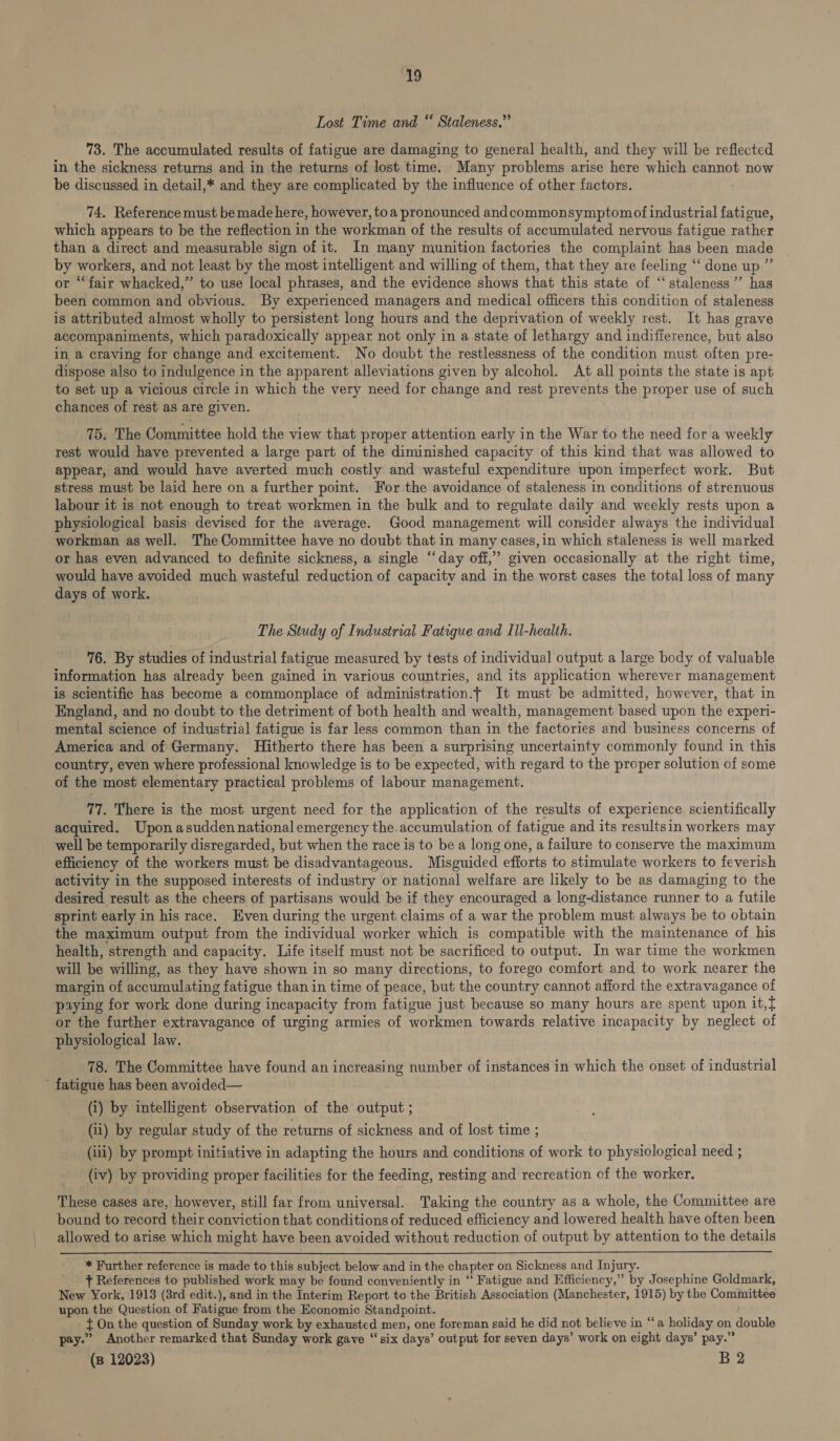 Lost Time and “ Staleness.” 73. The accumulated results of fatigue are damaging to general health, and they will be reflected in the sickness returns and in the returns of lost time. Many problems arise here which cannot now be discussed in detail,* and they are complicated by the influence of other factors. 74. Reference must be made here, however, toa pronounced andcommonsymptomof industrial fatigue, which appears to be the reflection in the workman of the results of accumulated nervous fatigue rather than a direct and measurable sign of it. In many munition factories the complaint has been made by workers, and not least by the most intelligent and willing of them, that they are feeling ‘‘ done up ” or “‘fair whacked,” to use local phrases, and the evidence shows that this state of “‘ staleness”’ has been common and obvious. By experienced managers and medical officers this condition of staleness is attributed almost wholly to persistent long hours and the deprivation of weekly rest. It has grave accompaniments, which paradoxically appear not only in a state of lethargy and indifference, but also in a craving for change and excitement. No doubt the restlessness of the condition must often pre- dispose also to indulgence in the apparent alleviations given by alcohol. At all points the state is apt to set up a vicious circle in which the very need for change and rest prevents the proper use of such chances of rest as are given. 75. The Committee hold the view that proper attention early in the War to the need for a weekly rest would have prevented a large part of the diminished capacity of this kind that was allowed to appear, and would have averted much costly and wasteful expenditure upon imperfect work. But stress must be laid here on a further point. For the avoidance of staleness in conditions of strenuous labour it is not enough to treat workmen in the bulk and to regulate daily and weekly rests upon a physiological basis devised for the average. Good management will consider always the individual workman as well. The Committee have no doubt that in many cases,in which staleness is well marked or has even advanced to definite sickness, a single “day off,” given occasionally at the right time, would have avoided much wasteful reduction of capacity and in the worst cases the total loss of many days of work. The Study of Industrial Fatigue and Ill-health. 76. By studies of industrial fatigue measured by tests of individual output a large body of valuable information has already been gained in various countries, and its application wherever management is scientific has become a commonplace of administration.t It must be admitted, however, that in England, and no doubt to the detriment of both health and wealth, management based upon the experi- mental science of industrial fatigue is far less common than in the factories and business concerns of America and of Germany. Hitherto there has been a surprising uncertainty commonly found in this country, even where professional knowledge is to be expected, with regard to the proper solution of some of the most elementary practical problems of labour management. 77. There is the most urgent need for the application of the results of experience scientifically acquired. Upon asuddennationalemergency the.accumulation of fatigue and its resultsin workers may well be temporarily disregarded, but when the race is to be a long one, a failure to conserve the maximum efficiency of the workers must be disadvantageous. Misguided efforts to stimulate workers to feverish activity in the supposed interests of industry or national welfare are likely to be as damaging to the desired result as the cheers of partisans would be if they encouraged a long-distance runner to a futile sprint early in his race. Even during the urgent claims of a war the problem must always be to obtain the maximum output from the individual worker which is compatible with the maintenance of his health, strength and capacity. Life itself must not be sacrificed to output. In war time the workmen will be willing, as they have shown in so many directions, to forego comfort and to work nearer the margin of accumulating fatigue than in time of peace, but the country cannot afford the extravagance of paying for work done during incapacity from fatigue just because so many hours are spent upon it,t or the further extravagance of urging armies of workmen towards relative incapacity by neglect of physiological law. 78. The Committee have found an increasing number of instances in which the onset of industrial ’ fatigue has been avoided— (i) by intelligent observation of the output ; (ii) by regular study of the returns of sickness and of lost time ; (iii) by prompt initiative in adapting the hours and conditions of work to physiological need ; (iv) by providing proper facilities for the feeding, resting and recreation of the worker. These cases are, however, still far from universal. Taking the country as a whole, the Committee are bound to record their conviction that conditions of reduced efficiency and lowered health have often been allowed to arise which might have been avoided without reduction of output by attention to the details  * Further reference is made to this subject below and in the chapter on Sickness and Injury. } References to published work may be found conveniently in “‘ Fatigue and Efficiency,” by Josephine Goldmark, New York, 1913 (8rd edit.), and in the Interim Report to the British Association (Manchester, 1915) by the Committee upon the Question of Fatigue from the Economic Standpoint. t On the question of Sunday work by exhausted men, one foreman said he did not believe in “a holiday on double pay.” Another remarked that Sunday work gave “six days’ output for seven days’ work on eight days’ pay.”