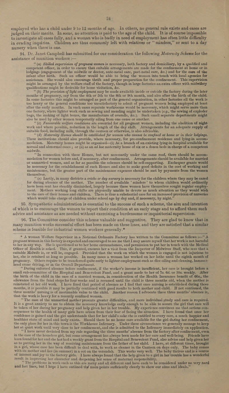 24- employed who has a child under 9 to 12 months of age. In others, no general rule exists and cases are judged on their merits. In some, no attention is paid to the age of the child. It is of course impossible to investigate all cases fully, and a woman who is badly in need of employment has often little difficulty in evading inquiries. Children are thus commonly left with relatives or ‘‘ minders,” or sent to a day nursery when there’is one. 94. Dr. Janet Campbell has submitted for our consideration the following Maternity Scheme for the assistance of munition workers :— (a) Skilled supervision of pregnant women is necessary, both factory and domiciliary, by a qualified and competent officer, in order to ensure that suitable arrangements are made for the confinement at home or in lodgings (engagement of the midwife or doctor, ante-natal care, post-natal care, &amp;c.) and for the care of the infant after birth. Such an officer would be able to bring the woman into touch with local agencies for assistance. She would also encourage thrift and proper preparation for the confinement. This supervision might be arranged by the welfare staff of the factory, though in large factories an extra officer with midwifery qualifications might be desirable for home visitation, &amp;c. (6) The provision of light employment may be made available inside or outside the factory during the later months of pregnancy, say from the 4th or 5th to the 8th or 9th month, and also after the birth of the child. In some factoriés this might be arranged as part of the general organisation, in other factories all the work is too heavy or the general conditions too unsatisfactory to admit of pregnant women being employed at least after the early months. In such cases separate workrooms would be necessary, which might serve more than one factory, where lighter work such as sewing and mending might be undertaken (e.g., the sewing of exploder bags, the making of light boxes, the manufacture of overalls, &amp;c.). Such small separate departments might also be used by other women temporarily ailing from one cause or another. “(c) Favourable welfare conditions are essential for all pregnant women, including the abolition of night work and where possible, reduction in the length of the day shift. Arrangements for an adequate supply of | suitable food, including milk, through the canteen or otherwise, is also advisable. “(d) Maternity Homes should be established for women who cannot be confined at home or in their lodgings. These institutions should also provide, where necessary, for pre-confinement residence and lying-in accom- modation. Maternity homes might be organised—(i) As a branch of an existing lying-in hospital available for normal and abnormal cases ; or (ii) as an ad hoc maternity home of six or a dozen beds in charge of a competent midwife. ; ““In connection with these Homes, but not necessarily under the same roof, there should be accom- modation for women before and, if necessary, after confinement. Arrangements should be available for married or unmarried women, and as far as possible the schemes should be self-supporting. Exchequer grants would be necessary for the establishment of such Homes and also to make good deficits in the cost of working and maintenance, but the greater part of the maintenance expenses should be met by payments from the women themselves. ““(e) Lastly, in many districts a créche or day nursery is necessary for the children where they may be cared for during absence of the mother. The number of available ‘minders’ to whom children would ordinarily have been sent has steadily diminished, largely because these women have themselves sought regular employ- ment. Mothers working long shifts are physically unable to devote as much attention as they would wish to the care of their homes and children. ‘There is thus a substantial case for an increased provision of nurseries which would take charge of children under school age by day and, if necessary, by night.” 95. Sympathetic administration is essential to the success of such a scheme, the aim and intention of which is to encourage the women to report their condition at an early stage and to afford them such advice and assistance as are needed without exercising a burdensome or inquisitorial supervision. 96. The Committee consider this scheme valuable and suggestive. They are glad to know that in many munition works successful effort has been made on these lines, and they are satisfied that a similar scheme is feasible for industrial women workers generally.*  * A woman Welfare Supervisor in a National Ordnance Factory has written to the Committee as follows :—*“ A pregnant woman in this factory is expected and encouraged to see me that I may assure myself that her workis not harmful to herinany way. She is questioned as to her home circumstances, and permission to put her in touch with the Medical Officer of Health is asked. This, if granted, ensures her a visit from the Inspector of Midwives Staff, who sees that a suitable Midwife is, or will be, engaged. Provided that the work on which the woman is engaged is not injurious to her, she is retained as long as possible. In many cases a woman has worked on her lathe until the eighth month of pregnancy. Others require to be transferred quite early to lighter employment such as disc oiling and cleaning, hammer- head crane driving, or in the Overall Department. *“ During enforced absence before confinement, if the worker’s income is insufficient, her case is brought before a small sub-committee of the Hospital and Benevolent Fund, and a grant made to her of 7s. 6d. or 10s. weekly. After the birth of the child in the case of a married woman, in consideration of the Health Insurance benefit of 60s., the allowance from the fund stops for four weeks and is resumed until the child is three months old, when the mother is reinstated at her old work. I have fixed that period of absence as I find that once nursing is established during those months, it is possible it may be partially continued with good results to both mother and child.. If not continued, the three months’ nursing is of inestimable value to the child. Another reason I advocate these three months’ absence is, that the work is heavy for a recently confined woman. “The case of the unmarried mother presents greater difficulties, and more individual study and care is required. It is a great anxiety to me to obtain the necessary knowledge early enough to be able to assure the girl that care will be taken of her during her pregnancy and help given her in her trouble. My experience convinces me that serious con- sequences to the health of many girls have arisen from their fear of facing the situation. I have found that once her confidence is gained and the girl understands that for her child’s sake she is entitled to every care, a much happier and healthier state of mind and body exists. Should there be no home care available for the girl during her confinement, the only place for her in this town is the Workhouse Infirmary. Under these circumstance we generally manage to keep her at quiet work until very close to her confinement, and she is admitted to the Infirmary immediately on application. “J have never deviated from my rule regarding the three months’ absence from the factory after confinement, even in the case of the homeless girl, but some arrangement has always been made for her care and well-being. Friends have been found for her and she has had a weekly grant from the Hospital and Benevolent Fund, also advice and help given her ~ as to putting her in the way of receiving maintenance from the father of her child. I have, at different times, brought in a girl, whose case has been difficult to deal with, to work as cleaner in the Canteen on days only. The baby comes with its mother and lies (in summer) in a cot on the verandah. This works very well. The baby thrives and is a source of interest and joy to the factory girls. I have always found that the help given to a girl in her trouble has a wonderful result in improving her character and deepening her sense of maternal responsibility. “The problems in work such as this are many and all different and have each to be considered under no very hard and fast lines, but I hope 1 have outlined thé main points sufficiently clearly to show our aims and ideals,” .