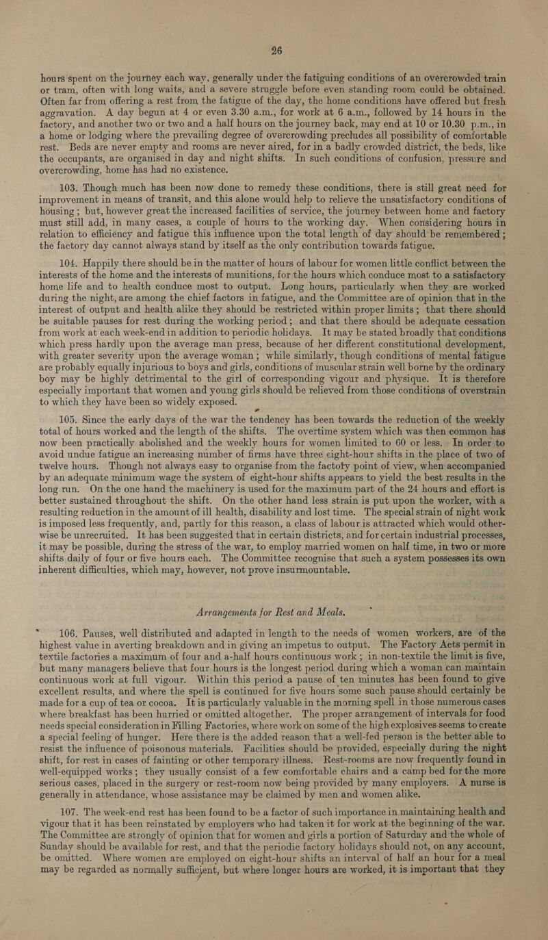 hours spent on the journey each way, generally under the fatiguing conditions of an overcrowded train or tram, often with long waits, and a severe struggle before even standing room could be obtained. Often far from offering a rest from the fatigue of the day, the home conditions have offered but fresh aggravation. A day begun at 4 or even 3.30 a.m., for work at 6 a.m., followed by 14 hours in the factory, and another two or two and a half hours on the journey back, may end at 10 or 10.30 p.m., in a home or lodging where the prevailing degree of overcrowding precludes all possibility of comfortable rest. Beds are never empty and rooms are never aired, for in a badly crowded district, the beds, like the occupants, are organised in day and night shifts. In such conditions of confusion, pressure and overcrowding, home has had no existence. 103. Though much has been now done to remedy these conditions, there is still great need for improvement in means of transit, and this alone would help to relieve the unsatisfactory conditions of housing ; but, however great the increased facilities of service, the journey between home and factory must still add, in many cases, a couple of hours to the working day. When considering hours in relation to efficiency and fatigue this influence upon the total length of day should be remembered ; the factory day cannot always stand by itself as the only contribution towards fatigue. 104. Happily there should be in the matter of hours of labour for women little conflict between the interests of the home and the interests of munitions, for the hours which conduce most to a satisfactory home life and to health conduce most to output. Long hours, particularly when they are worked during the night, are among the chief factors in fatigue, and the Committee are of opinion that in the interest of output and health alike they should be restricted within proper limits; that there should be suitable pauses for rest during the working period; and that there should be adequate cessation from work at each week-end in addition to periodic holidays. It may be stated broadly that conditions which press hardly upon the average man press, because of her different constitutional development, with greater severity upon the average woman ; while similarly, though conditions of mental fatigue are probably equally injurious to boys and girls, conditions of muscular strain well borne by the ordinary boy may be highly detrimental to the girl of corresponding vigour and physique. It is therefore especially important that women and young girls should be relieved from those reins of overstrain to which they have been so widely exposed. 105. Since the early days of the war the sp iidemer has been towards the reduction of the weekly total of hours worked and the length of the shifts. The overtime system which was then common has now been practically abolished and the weekly hours for women limited to 60 or less, . In order to avoid undue fatigue an increasing number of firms have three eight-hour shifts in the place of two of twelve hours. Though not always easy to organise from the factoty point of view, when accompanied by an adequate minimum wage the system of eight-hour shifts appears to yield the best results in the long run. On the one hand the machinery is used for the maximum part of the 24 hours and effort is better sustained throughout the shift. On the other hand less strain is put upon the worker, with a resulting reduction in the amount of ill health, disability and lost time. The special strain of night work is imposed less frequently, and, partly for this reason, a class of labour.is attracted which would other- wise be unrecruited. It has been suggested that in certain districts, and for certain industrial processes, it may be possible, during the stress of the war, to employ married women on half time, in two or more shifts daily of four or five hours each. The Committee recognise that such a system, possesses its own inherent difficulties, which may, however, not prove insurmountable. Arrangements for Rest and Meals. , 106. Pauses, well distributed and adapted in length to the needs of women workers, are of the highest value in averting breakdown and in giving an impetus to output. The Factory Acts permit in textile factories a maximum of four and a-half hours continuous work ; in non-textile the limit is five, but many managers believe that four hours is the longest period during which a woman can maintain continuous work at full vigour. Within this period a pause of ten minutes has been found to give excellent results, and where the spell is continued for five hours some such pause should certainly be made for a cup of tea or cocoa. Itis particularly valuable in the morning spell in those numerous cases where breakfast has been hurried or omitted altogether. The proper arrangement of intervals for food needs special consideration in Filling Factories, where work on some of the high explosives-seems to create a special feeling of hunger. Here there is the added reason that a well-fed person is the better able to resist the influence of poisonous materials. Facilities should be provided, especially during the night shift, for rest in cases of fainting or other temporary illness. Rest-rooms are now frequently found in well-equipped works; they usually consist of a few comfortable chairs and a camp bed for the more serious cases, placed i in the surgery or rest-room now being provided by many employers. A nurse is generally in attendance, whose assistance may be claimed by men and women alike. 107. The week-end rest has been found to be a factor of such importance in maintaining health and vigour that it has been reinstated by employers who had taken it for work at the beginning of the war. The Committee are strongly of opinion that for women and girls a portion of Saturday and the whole of Sunday should be available for rest, and that the periodic factory holidays should not, on any account, be omitted. Where women are employed on eight-hour shifts an interval of half an hour for a meal may be regarded as normally sufficient, but where longer hours are worked, it is important that they