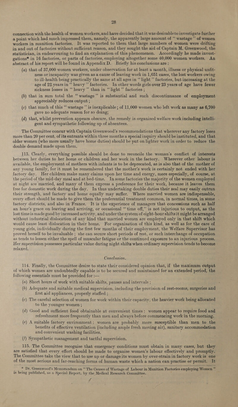 connection with the health of women workers, and have decided that it was desirable to investigate further a point which had much impressed them, namely, the apparently large amount of “ wastage ” of women workers in munition factories. It was reported to them that large numbers of women were drifting in and out of factories without sufficient reason, and they sought the aid of Captain M. Greenwood, the statistician, in endeavouring to find an explanation of this phenomenon. Accordingly he made invest- gations* in 16 factories, or parts of factories, employing altogether some 40,000 women workers. An abstract of his report will be foundin Appendix D. Briefly his conclusions are : (a) that of 37,000 women workers, under observation for at least a month, illness or physical unfit- ness or incapacity was given as a cause of leaving work in 1,651 cases, the lost workers owing to ill-health being practically the same at all ages in “‘ light ’’ factories, but increasing at the age of 22.years in “‘ heavy ” factories. In other words girls over 23 years of age have fewer sickness losses in “‘ heavy ” than in “light” factories ; ) (b) that in sum total the “ wastage ’ appreciably reduces output ; (c) that much of this “‘ wastage ’’ is inexplicable ; of 11,000 women who left work as many as 6,700 gave no adequate reason for so doing; is substantial and such discontinuance of employment (d) that, whilst prevention appears obscure, the remedy is organised welfare work including intelli- gent and sympathetic following up of absentees. The Committee concur with Captain Greenwood’s recommendations that wherever any factory loses more than 20 per cent. of its entrants within three months a special inquiry should be instituted, and that older women (who more usually have home duties) should be put on lighter work in order to reduce the double demand made upon them. 113. Clearly, everything possible should be done to reconcile the woman’s conflict of interests between her duties to her home or children and her work in the factory. Wherever other labour is available, the employment of mothers with infants is to be deprecated, as is also that of the mother of any young family, for it must be remembered that the mother’s work is certainly not ended with her factory day. Her children make many claims upon her time and energy, more especially, of course, at the period of the mid-day meal and at bed-time. In some factories the majority of the women employed at night are married, and many of them express a preference for their work, because it leaves them free for domestic work during the day. In thus undertaking double duties their zeal may easily outrun their strength, and factory and home equally may suffer. Where married women are indispensable, every effort should be made to give them the preferential treatment common, in normal times, in some factory districts, and also in France. It is the experience of managers that concessions such as half an hour’s grace on leaving and arriving, or occasional “‘ time off,” is not injurious to output, as the lost time is made good by increased activity, and under the system of eight-hour shifts it might be arranged without industrial dislocation of any kind that married women are employed only in that shift which would cause least dislocation in their home. For organisation of this kind, as well.as for the care of young girls, individually during the first few months of their employment, the Welfare Supervisor has proved herself to be invaluable ; she can secure short periods of rest, or such interchange of occupation as tends to lessen either the spell of muscular fatigue or the continued exposure to an injurious process. Her supervision possesses particular value during night shifts when ordinary supervision tends to become relaxed. Conclusion. 114. Finally, the Committee desire to state their considered opinion that, if the maximum output of which women are undoubtedly capable is to be secured and maintained for an extended period, the following essentials must be provided for :— (a) Short hours of work with suitable shifts, pauses and intervals ; (6) Adequate and suitable medical supervision, including the provision of rest-rooms, surgeries and first aid appliances, properly staffed ; (c) The careful selection of women for work within their capacity, the heavier work being allocated to the younger women ; (2) Good and sufficient food obtainable at convenient times: women appear to require food and refreshment more frequently than men and always before commencing work in the morning. (e) A suitable factory environment: women are probably more susceptible than men to the benefits of effective ventilation (including ample fresh moving air), sanitary accommodation and convenient washing facilities. ; (f) Sympathetic management and tactful supervision. 115. The Committee recognise that emergency conditions must obtain in many cases, but they are satisfied that every effort should be made to organise women’s labour effectively and promptly. The Committee take the view that to use up or damage its women by over-strain in factory work is one of the most serious and far-reaching forms of human waste which a nation can practise er permit. It  _ _ * Dr, Greenwood’s Memorandum on “ The Causes of Wastage of Labour in Munition Factories employing Women ”’ is being published, as a Special Report, by the Medical Research Committee. ‘i i i