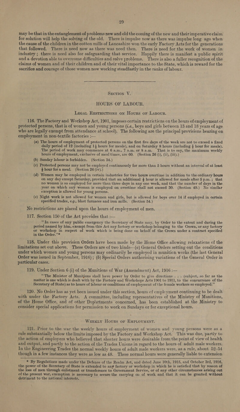 may be that in the entanglement of problems new and old the coming of the new and theirimperative claim for solution will help the solving of the old. There is impulse now as there was impulse long ago when the cause of the children in the cotton mills of Lancashire won the early Factory Acts for the generations that followed. There is need now as there was need then. There is need for the work of women in industry ; there is need also for safeguarding that service. Happily there is manifest a public spirit and a devotion able to overcome difficulties and solve problems. There is also a fuller recognition of the claims of women and of their children and of their vital importance to the State, which is reward for the sacrifice and courage of those women now working steadfastly in the ranks of labour. SECTION V. HOURS OF LABOUR. Lecat Restrictions on Hours or LAapour. 116. The Factory and Workshop Act, 1901, imposes certain restrictions on the hours of employment of _ protected persons, that is of women and young persons (2.e., boys and girls between 13 and 18 years of age who are legally exempt from attendance at school). The following are the principal provisions bearing on employment in non-textile factories :— (a) The hours of employment of protected persons on the first five days of the week are not to exceed a fixed daily period of 12 (including 14 hours for meals), and on Saturday 8 hours (including $ hour for meals). The period of work may commence at 6 a.m., 7 a.m. or 8a.m. That is to say, the maximum weekly hours of employment, exclusive of meal times, are 60. (Section 26 (i), (ii), (iii).) (6) Sunday labour is forbidden. (Section 34.) (c) Protected persons may not*be employed continuously for more than 5 hours without an interval of at least 4 hour fora meal. (Section 26 (iv).) (d) Women may be employed in certain industries for two hours overtime in addition to the ordinary hours on any day except Saturday, provided that an additional } hour is allowed for meals after 5 p.m. ; that no woman is so employed for more than three days in any one week, and that the number of days in the year on which any woman is employed on overtime shall not exceed 30. (Section 49.) No similar exception is allowed for young persons. (e) Night work is not allowed for women and girls, but is allowed for boys over 14 if employed in certain specified trades, e.g., blast furnaces and iron mills. (Section 54.) No restrictions are placed upon the hours of employment of men. 117. Section 150 of the Act provides that :— “In cases of any public emergency the Secretary of State may, by Order to the extent and during the period named by him, exempt from this Act any factory or workshop belonging to the Crown, or any factory or workshop in respect of work which is being done on behalf of the-Crown under a contract specified in the Order.’’* 118. Under this provision Orders have been made by the Home Office allowing relaxations of the limitations set out above. These Orders are of two kinds—(a) General Orders setting out the conditions under which women and young persons may ordinarily be employed in munition works (the last General Order was issued in September, 1916) ; (b) Special Orders authorising variations of the General Order in particular cases. 119. Under Section 6 (i) of the Munitions of War (Amendment) Act, 1916 :— “The Minister of Munitions shall have power by Order to give directions . . . (subject, so far as the matter is one which is dealt with by the Factory and Workshops Acts 1901 to 1911, to the concurrence of the Secretary of State) as to hours of labour or conditions of employment of the female workers so employed.” 120. No Order has as yet been issued under this section, hours of employment continuing to be dealt with under the Factory Acts. A committee, including representatives of the Ministry of Munitions, of the Home Office, and of other Departments concerned, has been established at the Ministry to consider special applications for permission to work on Sundays or for exceptional hours. Werxkty Hours or EMPLOYMENT. 121. Prior to the war the weekly hours of employment of women and young persons were as a rule substantially below the limits imposed by the Factory and Workshop Act. This was due, partly to the action of employers who believed that shorter hours were desirable from the point of view of health and output, and partly to the action of the Trades Unions in regard to the hours of adult male workers. In the Engineering Trades the normal weekly hours of adult male workers were, as a rule, about 52-54 though in a few instances they were as low as 48. These normal hours were generally liable to extension  * By Regulations made under the Defence of the Realm Act, and dated June 10th, 1915, and October 3rd, 1916, the power of the Secretary of State is extended to any factory or workshop in which he is satisfied that by reason of the loss of men through enlistment or transference to Government Service, or of any other circumstances arising out of the present war, exemption is necessary to secure the carrying ow of work and that it can be granted without detriment to the national interests.