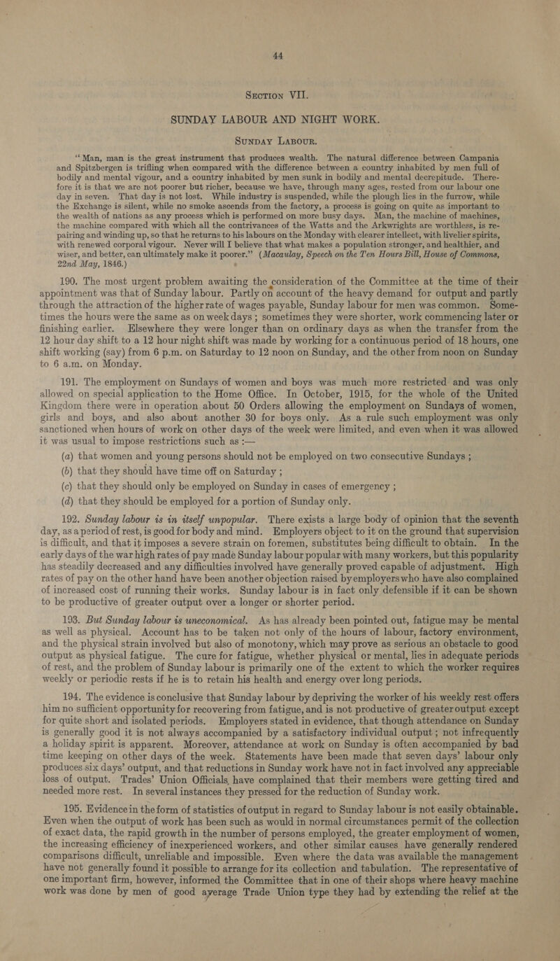 Section VII. SUNDAY LABOUR AND NIGHT WORK. SunDAY LABOUR. “Man, man is the great instrument that produces wealth. The natural difference between Campania and Spitzbergen is trifling when compared with the difference between a country inhabited by men full of bodily and mental vigour, and a country inhabited by men sunk in bodily and mental decrepitude. There- fore it is that we are not poorer but richer, because we have, through many ages, rested from our labour one day inseven. That day is not lost. While industry is suspended, while the plough lies in the furrow, while the Exchange is silent, while no smoke ascends from the factory, a process is going on quite as important to the wealth of nations as any process which is performed on more busy days. Man, the machine of machines, the machine compared with which all the contrivances of the Watts and the Arkwrights are worthless, is re- pairing and winding up, so that he returns to his labours on the Monday with clearer intellect, with livelier spirits, with renewed corporal vigour. Never will I believe that what makes a population stronger, and healthier, and wiser, and better, can ultimately make it poorer.” (Macaulay, Speech on the Ten Hours Bill, House of Commons, 22nd May, 1846.) 190. The most urgent problem awaiting the consideration of the Committee at the time of their appointment was that of Sunday labour. Partly on account of the heavy demand for output and partly through the attraction of the higher rate of wages payable, Sunday labour for men wascommon. Some- times the hours were the same as on week days ; sometimes they were shorter, work commencing later or finishing earlier. Elsewhere they were longer than on ordinary days as when the transfer from the 12 hour day shift to a 12 hour night shift was made by working for a continuous period of 18 hours, one shift working (say) from 6 p.m. on Saturday to 12 noon on Sunday, and the other from noon on Sunday to 6 a.m. on Monday. 191. The employment on Sundays of women and boys was much more restricted and was only allowed on special application to the Home Office. In October, 1915, for the whole of the United Kingdom there were in operation about 50 Orders allowing the employment on Sundays of women, girls and boys, and also about another 30 for boys only. As a rule such employment was only sanctioned when hours of work on other days of the week were limited, and even when it was allowed it was usual to impose restrictions such as :— (a) that women and young persons should not be employed on two consecutive Sundays ; (b) that they should have time off on Saturday ; (c) that they should only be employed on Sunday in cases of emergency ; (d) that they should be employed for a portion of Sunday only. 192. Sunday labour is in ttself unpopular. There exists a large body of opinion that the seventh day, as a period of rest, is good for body and mind. Employers object to it on the ground that supervision is difficult, and that it imposes a severe strain on foremen, substitutes being difficult to obtain. In the early days of the war high rates of pay made Sunday labour popular with many workers, but this popularity has steadily decreased and any difficulties involved have generally proved capable of adjustment. High rates of pay on the other hand have been another objection raised byemployerswho have also complained of increased cost of running their works. Sunday labour is in fact only defensible if it can be shown to be productive of greater output over a longer or shorter period. 193. But Sunday labour is uneconomical. As has already been pointed out, fatigue may be mental as well as physical. Account has to be taken not only of the hours of labour, factory environment, and the physical strain involved but also of monotony, which may prove as serious an obstacle to good output as physical fatigue. The cure for fatigue, whether physical or mental, lies in adequate periods of rest, and the problem of Sunday labour is primarily one of the extent to which the worker requires weekly or periodic rests if he is to retain his health and energy over long periods. 194, The evidence is conclusive that Sunday labour by depriving the worker of his weekly rest offers him no sufficient opportunity for recovering from fatigue, and is not productive of greater output except for quite short and isolated periods. Employers stated in evidence, that though attendance on Sunday is generally good it is not always accompanied by a satisfactory individual output ; not infrequently a holiday spirit is apparent. Moreover, attendance at work on Sunday is often accompanied by bad time keeping on other days of the week. Statements have been made that seven days’ labour only produces-six days’ output, and that reductions in Sunday work have not in fact involved any appreciable loss of output. Trades’ Union Officials, have complained that their members were getting tired and needed more rest. In several instances they pressed for the reduction of Sunday work. 195. Evidence in the form of statistics of output in regard to Sunday labour is not easily obtainable. Even when the output of work has been such as would in normal circumstances permit of the collection of exact data, the rapid growth in the number of persons employed, the greater employment of women, the increasing efficiency of inexperienced workers, and other similar causes have generally rendered comparisons difficult, unreliable and impossible. Even where the data was available the management have not generally found it possible to arrange for its collection and tabulation. The representative of one important firm, however, informed the Committee that in one of their shops where heavy machine work was done by men of good ayerage Trade Union type they had by extending the relief at the