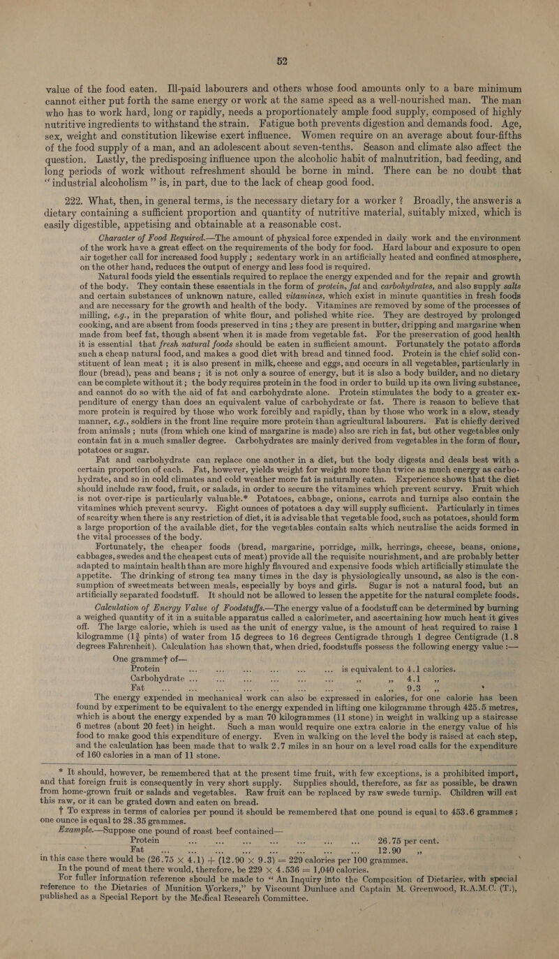 value of the food eaten, TIll-paid labourers and others whose food amounts only to a bare minimum cannot either put forth the same energy or work at the same speed as a well-nourished man. The man who has to work hard, long or rapidly, needs a proportionately ample food supply, composed of highly nutritive ingredients to withstand the strain. Fatigue both prevents digestion and demands food. Age, sex, weight and constitution likewise exert influence. Women require on an average about four-fifths of the food supply of a man, and an adolescent about seven-tenths. Season and climate also affect the question. Lastly, the predisposing influence upon the alcoholic habit of malnutrition, bad feeding, and long periods of work without refreshment should be borne in mind. There can be no doubt that “industrial alcoholism ”’ is, in part, due to the lack of cheap good food. 222. What, then, in general terms, is the necessary dietary for a worker? Broadly, the answeris a dietary containing a sufficient proportion and quantity of nutritive material, suitably mixed, which is easily digestible, appetising and obtainable at a reasonable cost. Character of Food Required.—The amount of physical force expended in daily work and the environment of the work have a great effect on the requirements of the body for food. Hard labour and exposure to open air together call for increased food Supply ; sedentary work in an artificially heated and confined atmosphere, on the other hand, reduces the output of energy and less food is required. Natural foods yield the essentials required to replace the energy expended and for the repair and growth of the body. They contain these essentials in the form of protein, fat and carbohydrates, and also supply salts and certain substances of unknown nature, called vitamines, which exist in minute quantities in fresh foods and are necessary for the growth and health of the body. Vitamines are removed by some of the processes of milling, e.g., in the preparation of white flour, and polished white rice. They are destroyed by prolonged cooking, and are absent from foods preserved in tins ; they are present in butter, dripping and margarine when made from beef fat, though absent when it is made from vegetable fat. For the preservation of good health it is essential that fresh natural foods should be eaten in sufficient amount. Fortunately the potato affords such a cheap natural food, and makes a good diet with bread and tinned food. Protein is the chief solid con- stituent of lean meat; it is also present in milk, cheese and eggs, and occurs in all vegetables, particularly in flour (bread), peas and beans; it is not only a source of energy, but it is also a body builder, and no dietary can be complete without it ; the body requires protein in the food in order to build up its own living substance, and cannot do so with the aid of fat and carbohydrate alone. Protein stimulates the body to a greater ex- penditure of energy than does an equivalent value of carbohydrate or fat. There is reason to believe that more protein is required by those who work forcibly and rapidly, than by those who work in a slow, steady manner, é.g., soldiers in the front line require more protein than agricultural labourers. Fat is chiefly derived from animals ; nuts (from which one kind of margarine is made) also are rich in fat, but other vegetables only contain fat in a much smaller degree. Carbohydrates are mainly derived from vegetables in the form of flour, potatoes or sugar. Fat and carbohydrate can replace one another in a diet, but the body digests and deals best with a certain proportion of each. Fat, however, yields weight for weight more than twice as much energy as carbo- hydrate, and so in cold climates and cold weather more fat is naturally eaten. Experience shows that the diet should include raw food, fruit, or salads, in order to secure the vitamines which prevent scurvy. Fruit which is not over-ripe is particularly valuable.* Potatoes, cabbage, onions, carrots and turnips also contain the vitamines which prevent scurvy. Hight ounces of potatoes a day will supply sufficient. Particularly in times of scarcity when there is any restriction of diet, it is advisable that vegetable food, such as potatoes, should form a large proportion of the available diet, for the vegetables contain salts which neutralise the acids formed in the vital processes of the body. Fortunately, the cheaper foods (bread, margarine, porridge, milk, herrings, cheese, beans, onions, cabbages, swedes and the cheapest cuts of meat) provide all the requisite nourishment, and are probably better adapted to maintain health than are more highly flavoured and expensive foods which artificially stimulate the appetite. The drinking of strong tea many times in the day is physiologically unsound, as also is the con- sumption of sweetmeats between meals, especially by boys and girls. Sugar is not a natural food, but an artificially separated foodstuff. It should not be allowed to lessen the appetite for the natural complete foods. Calculation of Energy Value of Foodstuffs.—The energy value of a foodstuff can be determined by burning a weighed quantity of it in a suitable apparatus called a calorimeter, and ascertaining how much heat it gives off. The large calorie, which is used as the unit of energy value, is the amount of heat required to raise 1 kilogramme (1? pints) of water from 15 degrees to 16 degrees Centigrade through 1 degree Centigrade (1.8 degrees Fahrenheit). Calculation has shown that, when dried, foodstuffs possess the following energy value :— One grammet of— Protein “ rf LE. ae ms ... is equivalent to 4.1 calories. Carbohydrate ... Jes a Ste tae re . oof ee Fat eee . ” 29 9.3 23 y The energy expended in mechanical work can also be expressed in calories, for one calorie has been found by experiment to be equivalent to the energy expended in lifting one kilogramme through 425.5 metres, which is about the energy expended by a man 70 kilogrammes (11 stone) in weight in walking up a staircase 6 metres (about 20 feet) in height. Such a man would require one extra calorie in the energy value of his food to make good this expenditure of energy. Even in walking on the level the body is raised at each step, and the calculation has been made that to walk 2.7 miles in an hour on a level road calls for the expenditure of 160 calories in a man of 11 stone. * It should, however, be remembered that at the present time fruit, with few exceptions, is a prohibited import, and that foreign fruit is consequently in very short supply. Supplies should, therefore, as far as possible, be drawn from home-grown fruit or salads and vegetables. Raw fruit can be replaced by raw swede turnip. Children will eat this raw, or it can be grated down and eaten on bread. ; t To express in terms of calories per pound it should be remembered that one pound is equal to 453.6 grammes ; one ounce is equal to 28.35 grammes. Example.—Suppose one pound of roast beef contained— Protein see oes ae a sae Ss ... 26.75 per cent. Halt . 1 ee Sr dies ie sa A oa 12.905; in this case there would be (26.75 x 4.1) + (12.90 x 9.3) = 229 calories per 100 grammes. In the pound of meat there would, therefore, be 229 x 4.536 = 1,040 calories. For fuller information reference should be made to “ An Inquiry into the Composition of Dietaries, with specia reference to the Dietaries of ip ait Aik om by Viscount Dunluce and Captain M. Greenwood, R.A.M.C. (T.), published as a Special Report by the Medical Research Committee. \