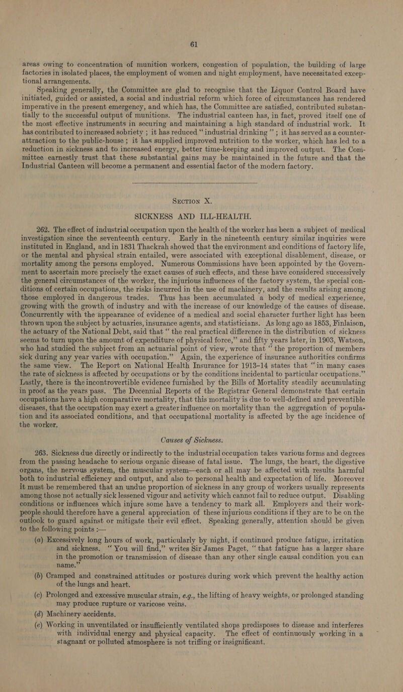areas owing to concentration of munition workers, congestion of population, the building of large factories in isolated places, the employment of women and night employment, have necessitated excep- tional arrangements. ' ‘Speaking generally, the Committee are glad to recognise that the Liquor Control Board have initiated, guided or assisted, a social and industrial reform which force of circumstances has rendered imperative in the present emergency, and which has, the Committee are satisfied, contributed substan- tially to the successful output of munitions. The industrial canteen has, in fact, proved itself one of the most effective instruments in securing and maintaining a high standard of industrial work. It has contributed to increased sobriety ; it has reduced “industrial drinking ” ; it has served as a counter- attraction to the public-house ; it has supplied improved nutrition to the worker, which has led to a reduction in sickness and to increased energy, better time-keeping and improved output. The Com- mittee earnestly trust that these substantial gains may be maintained in the future and that the Industrial Canteen will become a permanent and essential factor of the modern factory. SECTION X. SICKNESS AND ILL-HEALTH. 262. The effect of industrial occupation upon the health of the worker has been a subject of medical investigation since the seventeenth century. arly in the nineteenth century similar inquiries were instituted in England, and in 1831 Thackrah showed that the environment and conditions of factory life, or the mental and physical strain entailed, were associated with exceptional disablement, disease, or mortality among the persons employed. Numerous Commissions have been appointed by the Govern- ment to ascertain more precisely the exact causes of such effects, and these have considered successively the general circumstances of the worker, the injurious influences of the factory system, the special con- ditions of certain occupations, the risks incurred in the use of machinery, and the results arising among those employed in dangerous trades. Thus has been accumulated a body of medical experience, growing with the growth of industry and with the increase of our knowledge of the causes of disease. Concurrently with the appearance of evidence of a medical and social character further light has been thrown upon the subject by actuaries, insurance agents, and statisticians. As long ago as 1853, Finlaison, the actuary of the National Debt, said that “ the real practical difference in the distribution of sickness seems to turn upon the amount of expenditure of physical force,” and fifty years later, in 1903, Watson, who had studied the subject from an actuarial point of view, wrote that “the proportion of members sick during any year varies with occupation.” Again, the experience of insurance authorities confirms the same view. The Report on National Health Insurance for 1913-14 states that “in many cases the rate of sickness is affected by occupations or by the conditions incidental to particular occupations.” Lastly, there is the incontrovertible evidence furnished by the Bills of Mortality steadily accumulating in proof as the years pass. The Decennial Reports of the Registrar General demonstrate that certain occupations have a high comparative mortality, that this mortality is due to well-defined and preventible diseases, that the occupation may exert a greater influence on mortality than the aggregation of popula- tion and its associated conditions, and that occupational mortality is affected by the age incidence of the worker. Causes of Sickness. 263. Sickness due directly or indirectly to the industrial occupation takes various forms and degrees from the passing headache to serious organic disease of fatal issue. The lungs, the heart, the digestive organs, the nervous system, the muscular system—each or all may be affected with results harmful both to industrial efficiency and output, and also to personal health and expectation of life. Moreover it must be remembered that an undue proportion of sickness in any group of workers usually represents among those not actually sick lessened vigour and activity which cannot fail to reduce output. Disabling conditions or influences which injure some have a tendency to mark all. Employers and their work- people should therefore have a general appreciation of these injurious conditions if they are to be on the outlook to guard against or mitigate their evil effect. Speaking generally, attention should be given to the following points :— (a) Excessively long hours of work, particularly by night, if continued produce fatigue, irritation and sickness. “‘ You will find,” writes Sir James Paget, “that fatigue has a larger share in the promotion or transmission of disease than any other single causal condition you can name.” (6) Cramped and constrained attitudes or postures during work which prevent the healthy action of the lungs and heart. (c) Prolonged and excessive muscular strain, e.g., the lifting of heavy weights, or prolonged standing may produce rupture or varicose veins. (d) Machinery accidents. (ce) Working in unventilated or insufficiently ventilated shops predisposes to disease and interferes with individual energy and physical capacity. The effect of continuously working in a stagnant or polluted atmosphere is not trifling or insignificant.